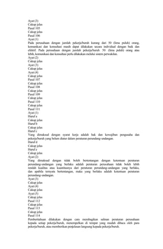 Ayat (3)
Cukup jelas
Pasal 105
Cukup jelas
Pasal 106
Ayat (1)
Pada perusahaan dengan jumlah pekerja/buruh kurang dari 50 (lima puluh) orang,
komunikasi dan konsultasi masih dapat dilakukan secara individual dengan baik dan
efektif. Pada perusahaan dengan jumlah pekerja/buruh 50 (lima puluh) orang atau
lebih, komunikasi dan konsultasi perlu dilakukan melalui sistem perwakilan.
Ayat (2)
Cukup jelas
Ayat (3)
Cukup jelas
Ayat (4)
Cukup jelas
Pasal 107
Cukup jelas
Pasal 108
Cukup jelas
Pasal 109
Cukup jelas
Pasal 110
Cukup jelas
Pasal 111
Ayat (1)
Huruf a
Cukup jelas
Huruf b
Cukup jelas
Huruf c
Yang dimaksud dengan syarat kerja adalah hak dan kewajiban pengusaha dan
pekerja/buruh yang belum diatur dalam peraturan perundang-undangan.
Huruf d
Cukup jelas
Huruf e
Cukup jelas
Ayat (2)
Yang dimaksud dengan tidak boleh bertentangan dengan ketentuan peraturan
perundang-undangan yang berlaku adalah peraturan perusahaan tidak boleh lebih
rendah kualitas atau kuantitasnya dari peraturan perundang-undangan yang berlaku,
dan apabila ternyata bertentangan, maka yang berlaku adalah ketentuan peraturan
perundang-undangan.
Ayat (3)
Cukup jelas
Ayat (4)
Cukup jelas
Ayat (5)
Cukup jelas
Pasal 112
Cukup jelas
Pasal 113
Cukup jelas
Pasal 114
Pemberitahuan dilakukan dengan cara membagikan salinan peraturan perusahaan
kepada setiap pekerja/buruh, menempelkan di tempat yang mudah dibaca oleh para
pekerja/buruh, atau memberikan penjelasan langsung kepada pekerja/buruh.
 
