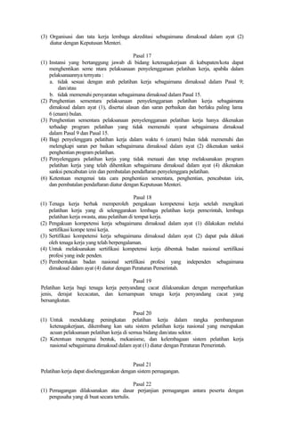 (3) Organisasi dan tata kerja lembaga akreditasi sebagaimana dimaksud dalam ayat (2)
diatur dengan Keputusan Menteri.
Pasal 17
(1) Instansi yang bertanggung jawab di bidang ketenagakerjaan di kabupaten/kota dapat
menghentikan seme ntara pelaksanaan penyelenggaraan pelatihan kerja, apabila dalam
pelaksanaannya ternyata :
a. tidak sesuai dengan arah pelatihan kerja sebagaimana dimaksud dalam Pasal 9;
dan/atau
b. tidak memenuhi persyaratan sebagaimana dimaksud dalam Pasal 15.
(2) Penghentian sementara pelaksanaan penyelenggaraan pelatihan kerja sebagaimana
dimaksud dalam ayat (1), disertai alasan dan saran perbaikan dan berlaku paling lama
6 (enam) bulan.
(3) Penghentian sementara pelaksanaan penyelenggaraan pelatihan kerja hanya dikenakan
terhadap program pelatihan yang tidak memenuhi syarat sebagaimana dimaksud
dalam Pasal 9 dan Pasal 15.
(4) Bagi penyelenggara pelatihan kerja dalam waktu 6 (enam) bulan tidak memenuhi dan
melengkapi saran per baikan sebagaimana dimaksud dalam ayat (2) dikenakan sanksi
penghentian program pelatihan.
(5) Penyelenggara pelatihan kerja yang tidak menaati dan tetap melaksanakan program
pelatihan kerja yang telah dihentikan sebagaimana dimaksud dalam ayat (4) dikenakan
sanksi pencabutan izin dan pembatalan pendaftaran penyelenggara pelatihan.
(6) Ketentuan mengenai tata cara penghentian sementara, penghentian, pencabutan izin,
dan pembatalan pendaftaran diatur dengan Keputusan Menteri.
Pasal 18
(1) Tenaga kerja berhak memperoleh pengakuan kompetensi kerja setelah mengikuti
pelatihan kerja yang di selenggarakan lembaga pelatihan kerja pemerintah, lembaga
pelatihan kerja swasta, atau pelatihan di tempat kerja.
(2) Pengakuan kompetensi kerja sebagaimana dimaksud dalam ayat (1) dilakukan melalui
sertifikasi kompe tensi kerja.
(3) Sertifikasi kompetensi kerja sebagaimana dimaksud dalam ayat (2) dapat pula diikuti
oleh tenaga kerja yang telah berpengalaman.
(4) Untuk melaksanakan sertifikasi kompetensi kerja dibentuk badan nasional sertifikasi
profesi yang inde penden.
(5) Pembentukan badan nasional sertifikasi profesi yang independen sebagaimana
dimaksud dalam ayat (4) diatur dengan Peraturan Pemerintah.
Pasal 19
Pelatihan kerja bagi tenaga kerja penyandang cacat dilaksanakan dengan memperhatikan
jenis, derajat kecacatan, dan kemampuan tenaga kerja penyandang cacat yang
bersangkutan.
Pasal 20
(1) Untuk mendukung peningkatan pelatihan kerja dalam rangka pembangunan
ketenagakerjaan, dikembang kan satu sistem pelatihan kerja nasional yang merupakan
acuan pelaksanaan pelatihan kerja di semua bidang dan/atau sektor.
(2) Ketentuan mengenai bentuk, mekanisme, dan kelembagaan sistem pelatihan kerja
nasional sebagaimana dimaksud dalam ayat (1) diatur dengan Peraturan Pemerintah.
Pasal 21
Pelatihan kerja dapat diselenggarakan dengan sistem pemagangan.
Pasal 22
(1) Pemagangan dilaksanakan atas dasar perjanjian pemagangan antara peserta dengan
pengusaha yang di buat secara tertulis.
 