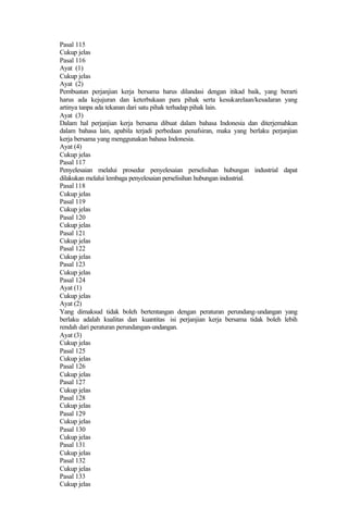 Pasal 115
Cukup jelas
Pasal 116
Ayat (1)
Cukup jelas
Ayat (2)
Pembuatan perjanjian kerja bersama harus dilandasi dengan itikad baik, yang berarti
harus ada kejujuran dan keterbukaan para pihak serta kesukarelaan/kesadaran yang
artinya tanpa ada tekanan dari satu pihak terhadap pihak lain.
Ayat (3)
Dalam hal perjanjian kerja bersama dibuat dalam bahasa Indonesia dan diterjemahkan
dalam bahasa lain, apabila terjadi perbedaan penafsiran, maka yang berlaku perjanjian
kerja bersama yang menggunakan bahasa Indonesia.
Ayat (4)
Cukup jelas
Pasal 117
Penyelesaian melalui prosedur penyelesaian perselisihan hubungan industrial dapat
dilakukan melalui lembaga penyelesaian perselisihan hubungan industrial.
Pasal 118
Cukup jelas
Pasal 119
Cukup jelas
Pasal 120
Cukup jelas
Pasal 121
Cukup jelas
Pasal 122
Cukup jelas
Pasal 123
Cukup jelas
Pasal 124
Ayat (1)
Cukup jelas
Ayat (2)
Yang dimaksud tidak boleh bertentangan dengan peraturan perundang-undangan yang
berlaku adalah kualitas dan kuantitas isi perjanjian kerja bersama tidak boleh lebih
rendah dari peraturan perundangan-undangan.
Ayat (3)
Cukup jelas
Pasal 125
Cukup jelas
Pasal 126
Cukup jelas
Pasal 127
Cukup jelas
Pasal 128
Cukup jelas
Pasal 129
Cukup jelas
Pasal 130
Cukup jelas
Pasal 131
Cukup jelas
Pasal 132
Cukup jelas
Pasal 133
Cukup jelas
 