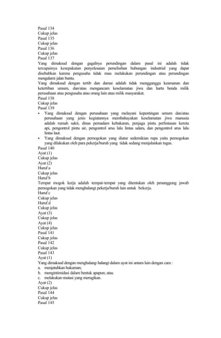 Pasal 134
Cukup jelas
Pasal 135
Cukup jelas
Pasal 136
Cukup jelas
Pasal 137
Yang dimaksud dengan gagalnya perundingan dalam pasal ini adalah tidak
tercapainya kesepakatan penyelesaian perselisihan hubungan industrial yang dapat
disebabkan karena pengusaha tidak mau melakukan perundingan atau perundingan
mengalami jalan buntu.
Yang dimaksud dengan tertib dan damai adalah tidak mengganggu keamanan dan
ketertiban umum, dan/atau mengancam keselamatan jiwa dan harta benda milik
perusahaan atau pengusaha atau orang lain atau milik masyarakat.
Pasal 138
Cukup jelas
Pasal 139
• Yang dimaksud dengan perusahaan yang melayani kepentingan umum dan/atau
perusahaan yang jenis kegiatannya membahayakan keselamatan jiwa manusia
adalah rumah sakit, dinas pemadam kebakaran, penjaga pintu perlintasan kereta
api, pengontrol pintu air, pengontrol arus lalu lintas udara, dan pengontrol arus lalu
lintas laut.
• Yang dimaksud dengan pemogokan yang diatur sedemikian rupa yaitu pemogokan
yang dilakukan oleh para pekerja/buruh yang tidak sedang menjalankan tugas.
Pasal 140
Ayat (1)
Cukup jelas
Ayat (2)
Huruf a
Cukup jelas
Huruf b
Tempat mogok kerja adalah tempat-tempat yang ditentukan oleh penanggung jawab
pemogokan yang tidak menghalangi pekerja/buruh lain untuk bekerja.
Huruf c
Cukup jelas
Huruf d
Cukup jelas
Ayat (3)
Cukup jelas
Ayat (4)
Cukup jelas
Pasal 141
Cukup jelas
Pasal 142
Cukup jelas
Pasal 143
Ayat (1)
Yang dimaksud dengan menghalang-halangi dalam ayat ini antara lain dengan cara :
a. menjatuhkan hukuman;
b. mengintimidasi dalam bentuk apapun; atau
c. melakukan mutasi yang merugikan.
Ayat (2)
Cukup jelas
Pasal 144
Cukup jelas
Pasal 145
 