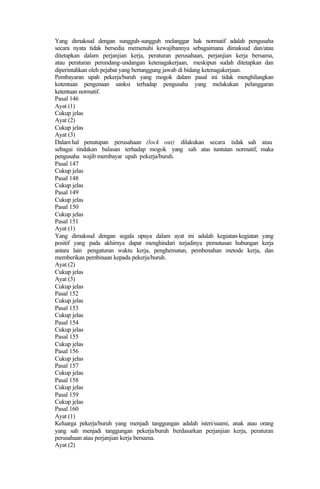 Yang dimaksud dengan sungguh-sungguh melanggar hak normatif adalah pengusaha
secara nyata tidak bersedia memenuhi kewajibannya sebagaimana dimaksud dan/atau
ditetapkan dalam perjanjian kerja, peraturan perusahaan, perjanjian kerja bersama,
atau peraturan perundang-undangan ketenagakerjaan, meskipun sudah ditetapkan dan
diperintahkan oleh pejabat yang bertanggung jawab di bidang ketenagakerjaan.
Pembayaran upah pekerja/buruh yang mogok dalam pasal ini tidak menghilangkan
ketentuan pengenaan sanksi terhadap pengusaha yang melakukan pelanggaran
ketentuan normatif.
Pasal 146
Ayat (1)
Cukup jelas
Ayat (2)
Cukup jelas
Ayat (3)
Dalam hal penutupan perusahaan (lock out) dilakukan secara tidak sah atau
sebagai tindakan balasan terhadap mogok yang sah atas tuntutan normatif, maka
pengusaha wajib membayar upah pekerja/buruh.
Pasal 147
Cukup jelas
Pasal 148
Cukup jelas
Pasal 149
Cukup jelas
Pasal 150
Cukup jelas
Pasal 151
Ayat (1)
Yang dimaksud dengan segala upaya dalam ayat ini adalah kegiatan-kegiatan yang
positif yang pada akhirnya dapat menghindari terjadinya pemutusan hubungan kerja
antara lain pengaturan waktu kerja, penghematan, pembenahan metode kerja, dan
memberikan pembinaan kepada pekerja/buruh.
Ayat (2)
Cukup jelas
Ayat (3)
Cukup jelas
Pasal 152
Cukup jelas
Pasal 153
Cukup jelas
Pasal 154
Cukup jelas
Pasal 155
Cukup jelas
Pasal 156
Cukup jelas
Pasal 157
Cukup jelas
Pasal 158
Cukup jelas
Pasal 159
Cukup jelas
Pasal 160
Ayat (1)
Keluarga pekerja/buruh yang menjadi tanggungan adalah isteri/suami, anak atau orang
yang sah menjadi tanggungan pekerja/buruh berdasarkan perjanjian kerja, peraturan
perusahaan atau perjanjian kerja bersama.
Ayat (2)
 