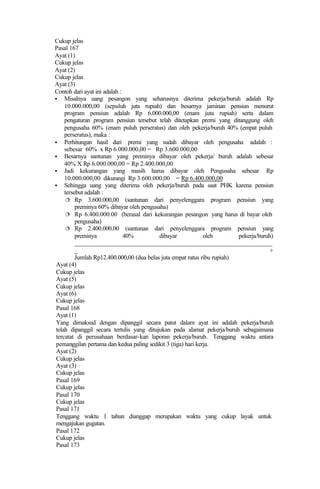 Cukup jelas
Pasal 167
Ayat (1)
Cukup jelas
Ayat (2)
Cukup jelas
Ayat (3)
Contoh dari ayat ini adalah :
§ Misalnya uang pesangon yang seharusnya diterima pekerja/buruh adalah Rp
10.000.000,00 (sepuluh juta rupiah) dan besarnya jaminan pensiun menurut
program pensiun adalah Rp 6.000.000,00 (enam juta rupiah) serta dalam
pengaturan program pensiun tersebut telah ditetapkan premi yang ditanggung oleh
pengusaha 60% (enam puluh perseratus) dan oleh pekerja/buruh 40% (empat puluh
perseratus), maka :
§ Perhitungan hasil dari premi yang sudah dibayar oleh pengusaha adalah :
sebesar 60% x Rp 6.000.000,00 = Rp 3.600.000,00
§ Besarnya santunan yang preminya dibayar oleh pekerja/ buruh adalah sebesar
40% X Rp 6.000.000,00 = Rp 2.400.000,00
§ Jadi kekurangan yang masih harus dibayar oleh Pengusaha sebesar Rp
10.000.000,00 dikurangi Rp 3.600.000,00 = Rp 6.400.000,00
§ Sehingga uang yang diterima oleh pekerja/buruh pada saat PHK karena pensiun
tersebut adalah :
¦ Rp 3.600.000,00 (santunan dari penyelenggara program pensiun yang
preminya 60% dibayar oleh pengusaha)
¦ Rp 6.400.000.00 (berasal dari kekurangan pesangon yang harus di bayar oleh
pengusaha)
¦ Rp 2.400.000.00 (santunan dari penyelenggara program pensiun yang
preminya 40% dibayar oleh pekerja/buruh)
_______________________________________________________________
_ +
Jumlah Rp12.400.000,00 (dua belas juta empat ratus ribu rupiah)
Ayat (4)
Cukup jelas
Ayat (5)
Cukup jelas
Ayat (6)
Cukup jelas
Pasal 168
Ayat (1)
Yang dimaksud dengan dipanggil secara patut dalam ayat ini adalah pekerja/buruh
telah dipanggil secara tertulis yang ditujukan pada alamat pekerja/buruh sebagaimana
tercatat di perusahaan berdasar-kan laporan pekerja/buruh. Tenggang waktu antara
pemanggilan pertama dan kedua paling sedikit 3 (tiga) hari kerja.
Ayat (2)
Cukup jelas
Ayat (3)
Cukup jelas
Pasal 169
Cukup jelas
Pasal 170
Cukup jelas
Pasal 171
Tenggang waktu 1 tahun dianggap merupakan waktu yang cukup layak untuk
mengajukan gugatan.
Pasal 172
Cukup jelas
Pasal 173
 