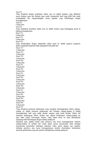 Ayat (1)
Yang dimaksud dengan pembinaan dalam ayat ini adalah kegiatan yang dilakukan
secara berdaya guna dan berhasil guna untuk memperoleh hasil yang lebih baik untuk
meningkatkan dan mengembangkan semua kegiatan yang berhubungan dengan
ketenagakerjaan.
Ayat (2)
Cukup jelas
Ayat (3)
Yang melakukan koordinasi dalam ayat ini adalah instansi yang bertanggung jawab di
bidang ketenagakerjaan.
Pasal 174
Cukup jelas
Pasal 175
Cukup jelas
Pasal 176
Yang dimaksudkan dengan independen dalam pasal ini adalah pegawai pengawas
dalam mengambil keputusan tidak terpengaruh oleh pihak lain.
Pasal 177
Cukup jelas
Pasal 178
Cukup jelas
Pasal 179
Cukup jelas
Pasal 180
Cukup jelas
Pasal 181
Cukup jelas
Pasal 182
Cukup jelas
Pasal 183
Cukup jelas
Pasal 184
Cukup jelas
Pasal 185
Cukup jelas
Pasal 186
Cukup jelas
Pasal 187
Cukup jelas
Pasal 188
Cukup jelas
Pasal 189
Cukup jelas
Pasal 190
Cukup jelas
Pasal 191
Yang dimaksud peraturan pelaksanaan yang mengatur ketenagakerjaan dalam undang-
undang ini adalah peraturan pelaksanaan dari berbagai undang-undang di bidang
ketenagakerjaan baik yang sudah dicabut maupun yang masih berlaku. Dalam hal
peraturan pelaksanaan belum dicabut atau diganti berdasarkan undang-undang ini,
agar tidak terjadi kekosongan hukum, maka dalam Pasal ini tetap diberlakukan
sepanjang tidak bertentangan dengan undang-undang ini.
Demikian pula, apabila terjadi suatu peristiwa atau kasus ketenagakerjaan sebelum
undang-undang ini berlaku dan masih dalam proses penyelesaian pada lembaga
penyelesaian perselisihan hubungan industrial, maka sesuai dengan asas legalitas,
terhadap peristiwa atau kasus ketenagakerjaan tersebut diselesaikan berdasarkan
peraturan pelaksanaan yang ada sebelum ditetapkannya undang-undang ini.
 