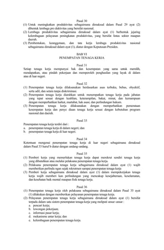Pasal 30
(1) Untuk meningkatkan produktivitas sebagaimana dimaksud dalam Pasal 29 ayat (2)
dibentuk lembaga pro duktivitas yang bersifat nasional.
(2) Lembaga produktivitas sebagaimana dimaksud dalam ayat (1) berbentuk jejaring
kelembagaan pelayanan peningkatan produktivitas, yang bersifat lintas sektor maupun
daerah.
(3) Pembentukan, keanggotaan, dan tata kerja lembaga produktivitas nasional
sebagaimana dimaksud dalam ayat (1), diatur dengan Keputusan Presiden.
BAB VI
PENEMPATAN TENAGA KERJA
Pasal 31
Setiap tenaga kerja mempunyai hak dan kesempatan yang sama untuk memilih,
mendapatkan, atau pindah pekerjaan dan memperoleh penghasilan yang layak di dalam
atau di luar negeri.
Pasal 32
(1) Penempatan tenaga kerja dilaksanakan berdasarkan asas terbuka, bebas, obyektif,
serta adil, dan setara tanpa diskriminasi.
(2) Penempatan tenaga kerja diarahkan untuk menempatkan tenaga kerja pada jabatan
yang tepat sesuai dengan keahlian, keterampilan, bakat, minat, dan kemampuan
dengan memperhatikan harkat, martabat, hak asasi, dan perlindungan hukum.
(3) Penempatan tenaga kerja dilaksanakan dengan memperhatikan pemerataan
kesempatan kerja dan penye diaan tenaga kerja sesuai dengan kebutuhan program
nasional dan daerah.
Pasal 33
Penempatan tenaga kerja terdiri dari :
a. penempatan tenaga kerja di dalam negeri; dan
b. penempatan tenaga kerja di luar negeri.
Pasal 34
Ketentuan mengenai penempatan tenaga kerja di luar negeri sebagaimana dimaksud
dalam Pasal 33 huruf b diatur dengan undang-undang.
Pasal 35
(1) Pemberi kerja yang memerlukan tenaga kerja dapat merekrut sendiri tenaga kerja
yang dibutuhkan atau melalui pelaksana penempatan tenaga kerja.
(2) Pelaksana penempatan tenaga kerja sebagaimana dimaksud dalam ayat (1) wajib
memberikan perlindu ngan sejak rekrutmen sampai penempatan tenaga kerja
(3) Pemberi kerja sebagaimana dimaksud dalam ayat (1) dalam mempekerjakan tenaga
kerja wajib memberi kan perlindungan yang mencakup kesejahteraan, keselamatan,
dan kesehatan baik mental maupun fisik tenaga kerja.
Pasal 36
(1) Penempatan tenaga kerja oleh pelaksana sebagaimana dimaksud dalam Pasal 35 ayat
(1) dilakukan dengan memberikan pelayanan penempatan tenaga kerja.
(2) Pelayanan penempatan tenaga kerja sebagaimana dimaksud dalam ayat (1) bersifat
terpadu dalam satu sistem penempatan tenaga kerja yang meliputi unsur-unsur :
a. pencari kerja;
b. lowongan pekerjaan;
c. informasi pasar kerja;
d. mekanisme antar kerja; dan
e. kelembagaan penempatan tenaga kerja.
 