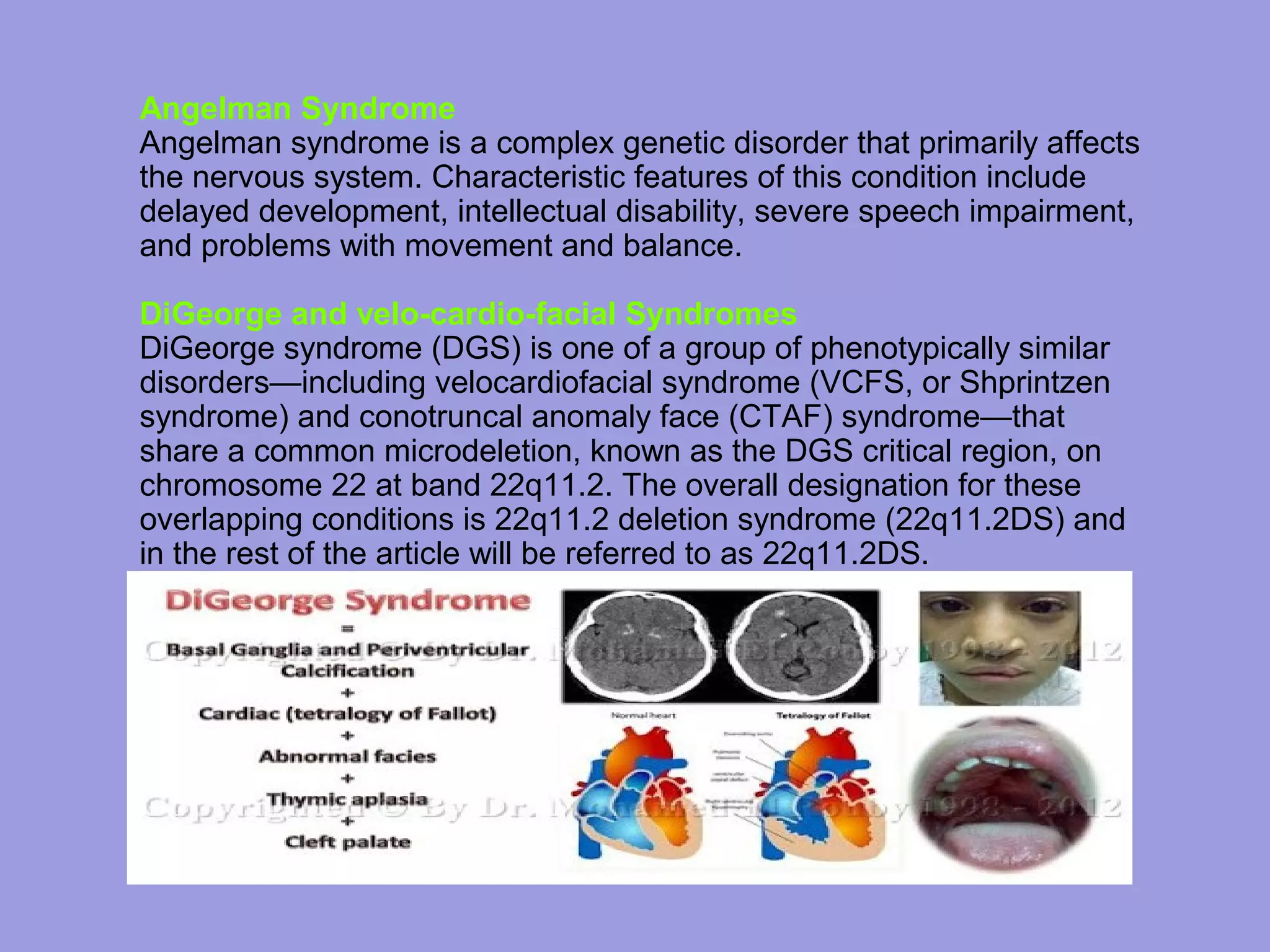 Angelman Syndrome
Angelman syndrome is a complex genetic disorder that primarily affects
the nervous system. Characteristic features of this condition include
delayed development, intellectual disability, severe speech impairment,
and problems with movement and balance.
DiGeorge and velo-cardio-facial Syndromes
DiGeorge syndrome (DGS) is one of a group of phenotypically similar
disorders—including velocardiofacial syndrome (VCFS, or Shprintzen
syndrome) and conotruncal anomaly face (CTAF) syndrome—that
share a common microdeletion, known as the DGS critical region, on
chromosome 22 at band 22q11.2. The overall designation for these
overlapping conditions is 22q11.2 deletion syndrome (22q11.2DS) and
in the rest of the article will be referred to as 22q11.2DS.
 