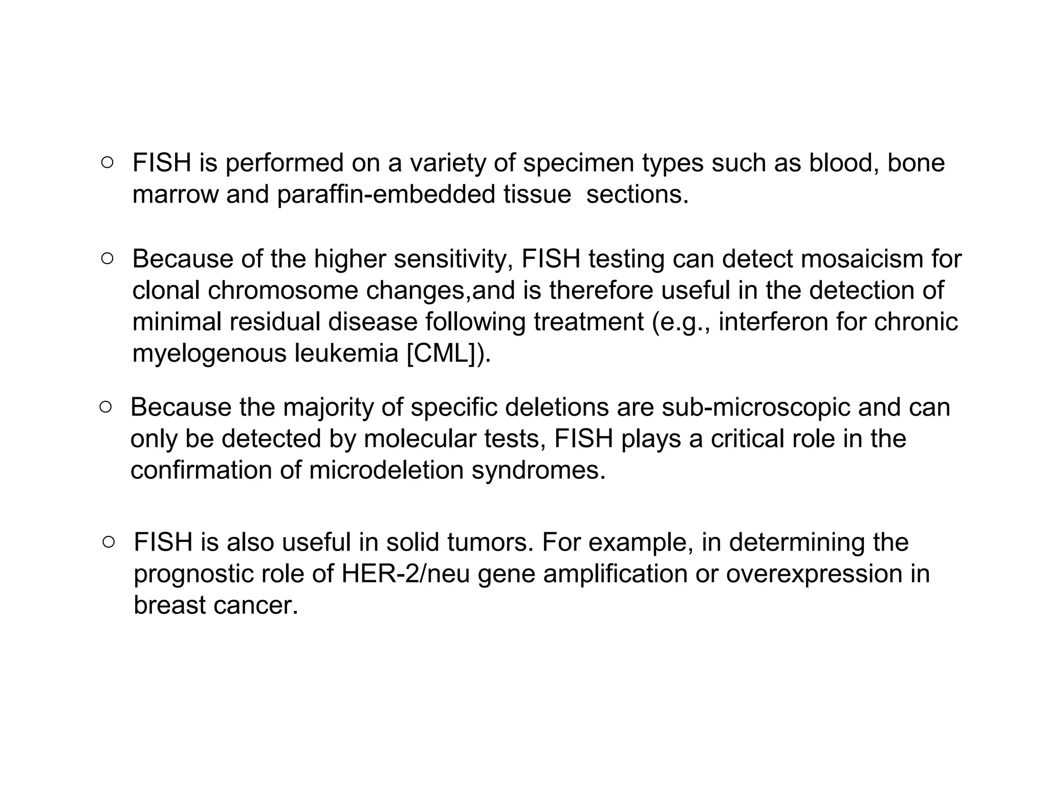 o FISH is performed on a variety of specimen types such as blood, bone
marrow and paraffin-embedded tissue sections.
o Because of the higher sensitivity, FISH testing can detect mosaicism for
clonal chromosome changes,and is therefore useful in the detection of
minimal residual disease following treatment (e.g., interferon for chronic
myelogenous leukemia [CML]).
o Because the majority of specific deletions are sub-microscopic and can
only be detected by molecular tests, FISH plays a critical role in the
confirmation of microdeletion syndromes.
o FISH is also useful in solid tumors. For example, in determining the
prognostic role of HER-2/neu gene amplification or overexpression in
breast cancer.
 