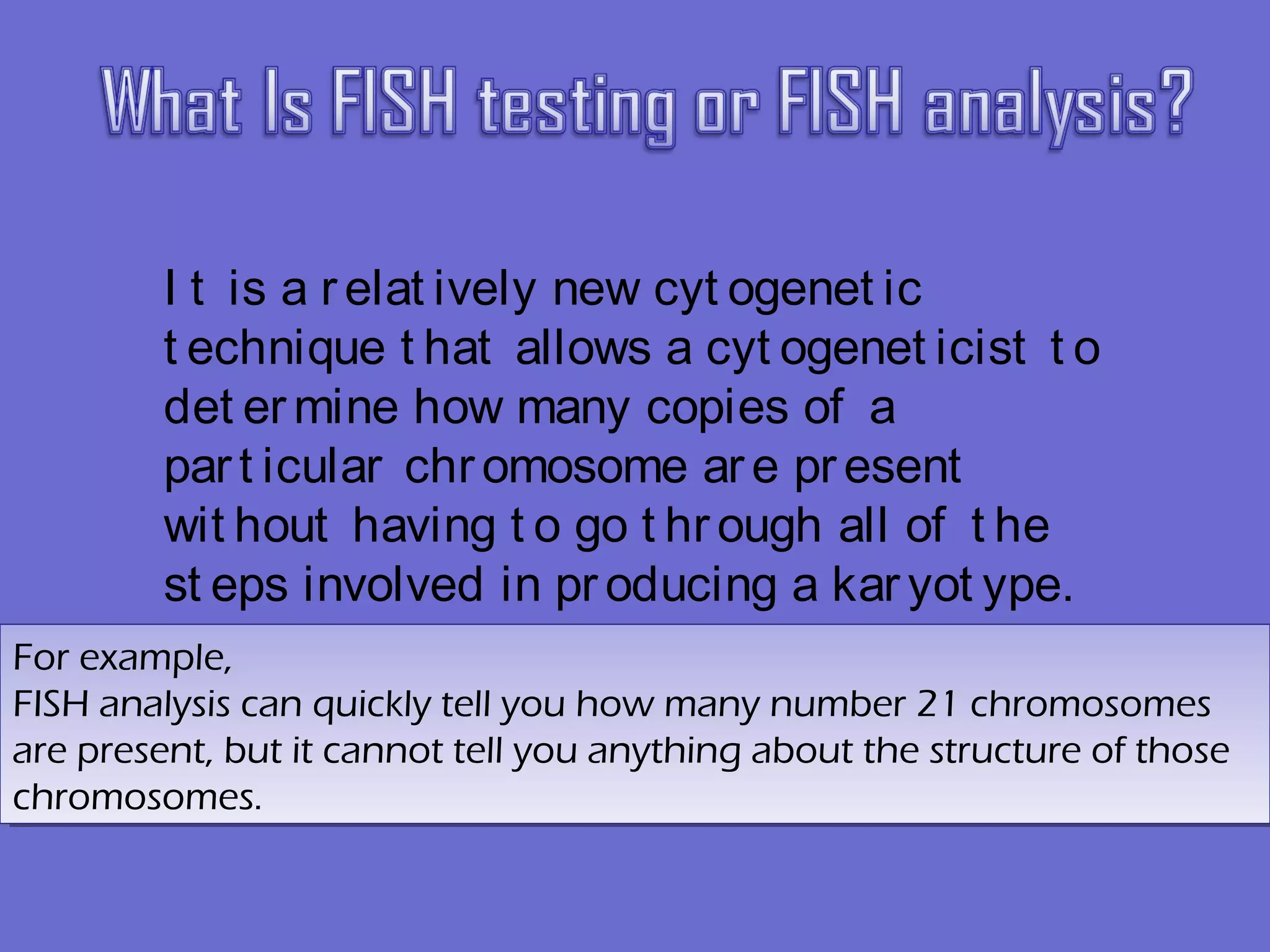 I t is a relat ively new cyt ogenet ic
t echnique t hat allows a cyt ogenet icist t o
det er mine how many copies of a
part icular chromosome are present
wit hout having t o go t hr ough all of t he
st eps involved in pr oducing a kar yot ype. 
For example,
FISH analysis can quickly tell you how many number 21 chromosomes
are present, but it cannot tell you anything about the structure of those
chromosomes.
For example,
FISH analysis can quickly tell you how many number 21 chromosomes
are present, but it cannot tell you anything about the structure of those
chromosomes.
 