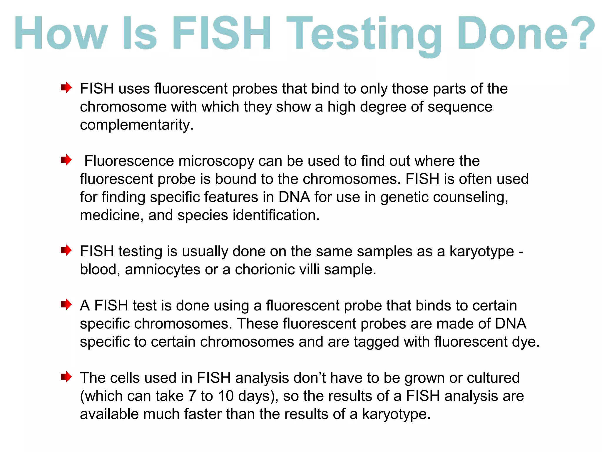FISH uses fluorescent probes that bind to only those parts of the
chromosome with which they show a high degree of sequence
complementarity.
Fluorescence microscopy can be used to find out where the
fluorescent probe is bound to the chromosomes. FISH is often used
for finding specific features in DNA for use in genetic counseling,
medicine, and species identification.
FISH testing is usually done on the same samples as a karyotype -
blood, amniocytes or a chorionic villi sample.
A FISH test is done using a fluorescent probe that binds to certain
specific chromosomes. These fluorescent probes are made of DNA
specific to certain chromosomes and are tagged with fluorescent dye.
The cells used in FISH analysis don’t have to be grown or cultured
(which can take 7 to 10 days), so the results of a FISH analysis are
available much faster than the results of a karyotype.
 