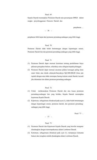 Pasal 69
Kepala Daerah menetapkan Peraturan Daerah atas persetujuan DPRD dalam
rangka penyelenggaraan Otonomi Daerah dan
penjabaran ...
- 36 -
penjabaran lebih lanjut dari peraturan perundang-undangan yang lebih tinggi.
Pasal 70
Peraturan Daerah tidak boleh bertentangan dengan kepentingan umum,
Peraturan Daerah lain dan peraturan perundang-undangan yang lebih tinggi.
Pasal 71
(1) Peraturan Daerah dapat memuat ketentuan tentang pembebanan biaya
paksaan penegakan hukum, seluruhnya atau sebagian kepada pelanggar.
(2) Peraturan Daerah dapat memuat ancaman pidana kurungan paling lama
enam bulan atau denda sebanyak-banyaknya Rp5.000.000,00 (lima juta
rupiah) dengan atau tidak merampas barang tertentu untuk Daerah, kecuali
jika ditentukan lain dalam peraturan perundang-undangan.
Pasal 72
(1) Untuk melaksanakan Peraturan Daerah dan atas kuasa peraturan
perundang-undangan lain yang berlaku, Kepala Daerah menetapkan
keputusan Kepala Daerah.
(2) Keputusan, sebagaimana dimaksud pada ayat (1), tidak boleh bertentangan
dengan kepentingan umum, peraturan daerah, dan peraturan perundang-
undangan yang lebih tinggi.
Pasal 73 ...
- 37 -
Pasal 73
(1) Peraturan Daerah dan Keputusan Kepala Daerah yang bersifat mengatur
diundangkan dengan menempatkannya dalam Lembaran Daerah.
(2) Ketentuan, sebagaimana dimaksud pada ayat (1), mempunyai kekuatan
hukum dan mengikat setelah diundangkan dalam Lembaran Daerah.
 