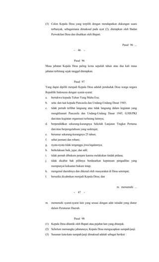(3) Calon Kepala Desa yang terpilih dengan mendapatkan dukungan suara
terbanyak, sebagaimana dimaksud pada ayat (2), ditetapkan oleh Badan
Perwakilan Desa dan disahkan oleh Bupati.
Pasal 96 ...
- 46 -
Pasal 96
Masa jabatan Kepala Desa paling lama sepuluh tahun atau dua kali masa
jabatan terhitung sejak tanggal ditetapkan.
Pasal 97
Yang dapat dipilih menjadi Kepala Desa adalah penduduk Desa warga negara
Republik Indonesia dengan syarat-syarat:
a. bertakwa kepada Tuhan Yang Maha Esa;
b. setia dan taat kepada Pancasila dan Undang-Undang Dasar 1945;
c. tidak pernah terlibat langsung atau tidak langsung dalam kegiatan yang
mengkhianati Pancasila dan Undang-Undang Dasar 1945, G30S/PKI
dan/atau kegiatan organisasi terlarang lainnya;
d. berpendidikan sekurang-kurangnya Sekolah Lanjutan Tingkat Pertama
dan/atau berpengetahuan yang sederajat;
e. berumur sekurang-kurangnya 25 tahun;
f. sehat jasmani dan rohani;
g. nyata-nyata tidak terganggu jiwa/ingatannya;
h. berkelakuan baik, jujur, dan adil;
i. tidak pernah dihukum penjara karena melakukan tindak pidana;
j. tidak dicabut hak pilihnya berdasarkan keputusan pengadilan yang
mempunyai kekuatan hukum tetap;
k. mengenal daerahnya dan dikenal oleh masyarakat di Desa setempat;
l. bersedia dicalonkan menjadi Kepala Desa; dan
m. memenuhi ...
- 47 -
m. memenuhi syarat-syarat lain yang sesuai dengan adat istiadat yang diatur
dalam Peraturan Daerah.
Pasal 98
(1) Kepala Desa dilantik oleh Bupati atau pejabat lain yang ditunjuk.
(2) Sebelum memangku jabatannya, Kepala Desa mengucapkan sumpah/janji.
(3) Susunan kata-kata sumpah/janji dimaksud adalah sebagai berikut :
 