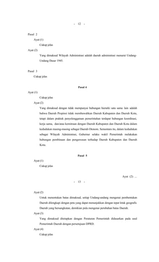 - 12 -
Pasal 2
Ayat (1)
Cukup jelas
Ayat (2)
Yang dimaksud Wilayah Administrasi adalah daerah administrasi menurut Undang-
Undang Dasar 1945.
Pasal 3
Cukup jelas
Pasal 4
Ayat (1)
Cukup jelas
Ayat (2)
Yang dimaksud dengan tidak mempunyai hubungan hierarki satu sama lain adalah
bahwa Daerah Propinsi tidak membawahkan Daerah Kabupaten dan Daerah Kota,
tetapi dalam praktek penyelenggaraan pemerintahan terdapat hubungan koordinasi,
kerja sama, dan/atau kemitraan dengan Daerah Kabupaten dan Daerah Kota dalam
kedudukan masing-masing sebagai Daerah Otonom. Sementara itu, dalam kedudukan
sebagai Wilayah Administrasi, Gubernur selaku wakil Pemerintah melakukan
hubungan pembinaan dan pengawasan terhadap Daerah Kabupaten dan Daerah
Kota.
Pasal 5
Ayat (1)
Cukup jelas
Ayat (2) ...
- 13 -
Ayat (2)
Untuk menentukan batas dimaksud, setiap Undang-undang mengenai pembentukan
Daerah dilengkapi dengan peta yang dapat menunjukkan dengan tepat letak geografis
Daerah yang bersangkutan, demikian pula mengenai perubahan batas Daerah.
Ayat (3)
Yang dimaksud ditetapkan dengan Peraturan Pemerintah didasarkan pada usul
Pemerintah Daerah dengan persetujuan DPRD.
Ayat (4)
Cukup jelas
 