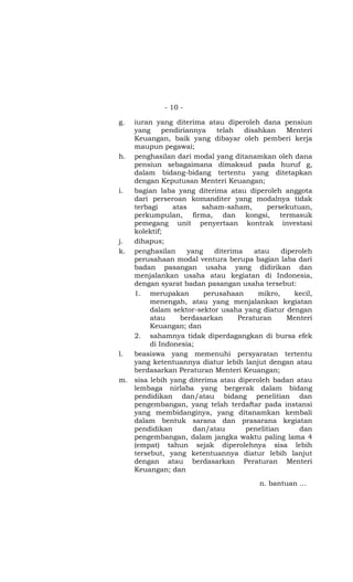 - 10 -

g. iuran yang diterima atau diperoleh dana pensiun
   yang     pendiriannya     telah   disahkan     Menteri
   Keuangan, baik yang dibayar oleh pemberi kerja
   maupun pegawai;
h. penghasilan dari modal yang ditanamkan oleh dana
   pensiun sebagaimana dimaksud pada huruf g,
   dalam bidang-bidang tertentu yang ditetapkan
   dengan Keputusan Menteri Keuangan;
i. bagian laba yang diterima atau diperoleh anggota
   dari perseroan komanditer yang modalnya tidak
   terbagi     atas     saham-saham,       persekutuan,
   perkumpulan, firma, dan kongsi, termasuk
   pemegang unit penyertaan kontrak investasi
   kolektif;
j. dihapus;
k. penghasilan      yang    diterima    atau    diperoleh
   perusahaan modal ventura berupa bagian laba dari
   badan pasangan usaha yang didirikan dan
   menjalankan usaha atau kegiatan di Indonesia,
   dengan syarat badan pasangan usaha tersebut:
   1. merupakan          perusahaan      mikro,     kecil,
        menengah, atau yang menjalankan kegiatan
        dalam sektor-sektor usaha yang diatur dengan
        atau     berdasarkan       Peraturan      Menteri
        Keuangan; dan
   2. sahamnya tidak diperdagangkan di bursa efek
        di Indonesia;
l. beasiswa yang memenuhi persyaratan tertentu
   yang ketentuannya diatur lebih lanjut dengan atau
   berdasarkan Peraturan Menteri Keuangan;
m. sisa lebih yang diterima atau diperoleh badan atau
   lembaga nirlaba yang bergerak dalam bidang
   pendidikan dan/atau bidang penelitian dan
   pengembangan, yang telah terdaftar pada instansi
   yang membidanginya, yang ditanamkan kembali
   dalam bentuk sarana dan prasarana kegiatan
   pendidikan         dan/atau       penelitian      dan
   pengembangan, dalam jangka waktu paling lama 4
   (empat) tahun sejak diperolehnya sisa lebih
   tersebut, yang ketentuannya diatur lebih lanjut
   dengan atau berdasarkan Peraturan Menteri
   Keuangan; dan

                                          n. bantuan …
 