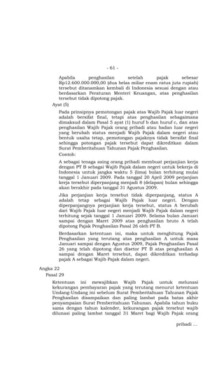 - 61 -

       Apabila       penghasilan      setelah    pajak       sebesar
       Rp12.600.000.000,00 (dua belas miliar enam ratus juta rupiah)
       tersebut ditanamkan kembali di Indonesia sesuai dengan atau
       berdasarkan Peraturan Menteri Keuangan, atas penghasilan
       tersebut tidak dipotong pajak.
     Ayat (5)
       Pada prinsipnya pemotongan pajak atas Wajib Pajak luar negeri
       adalah bersifat final, tetapi atas penghasilan sebagaimana
       dimaksud dalam Pasal 5 ayat (1) huruf b dan huruf c, dan atas
       penghasilan Wajib Pajak orang pribadi atau badan luar negeri
       yang berubah status menjadi Wajib Pajak dalam negeri atau
       bentuk usaha tetap, pemotongan pajaknya tidak bersifat final
       sehingga potongan pajak tersebut dapat dikreditkan dalam
       Surat Pemberitahuan Tahunan Pajak Penghasilan.
       Contoh:
       A sebagai tenaga asing orang pribadi membuat perjanjian kerja
       dengan PT B sebagai Wajib Pajak dalam negeri untuk bekerja di
       Indonesia untuk jangka waktu 5 (lima) bulan terhitung mulai
       tanggal 1 Januari 2009. Pada tanggal 20 April 2009 perjanjian
       kerja tersebut diperpanjang menjadi 8 (delapan) bulan sehingga
       akan berakhir pada tanggal 31 Agustus 2009.
       Jika perjanjian kerja tersebut tidak diperpanjang, status A
       adalah tetap sebagai Wajib Pajak luar negeri. Dengan
       diperpanjangnya perjanjian kerja tersebut, status A berubah
       dari Wajib Pajak luar negeri menjadi Wajib Pajak dalam negeri
       terhitung sejak tanggal 1 Januari 2009. Selama bulan Januari
       sampai dengan Maret 2009 atas penghasilan bruto A telah
       dipotong Pajak Penghasilan Pasal 26 oleh PT B.
       Berdasarkan ketentuan ini, maka untuk menghitung Pajak
       Penghasilan yang terutang atas penghasilan A untuk masa
       Januari sampai dengan Agustus 2009, Pajak Penghasilan Pasal
       26 yang telah dipotong dan disetor PT B atas penghasilan A
       sampai dengan Maret tersebut, dapat dikreditkan terhadap
       pajak A sebagai Wajib Pajak dalam negeri.

Angka 22
  Pasal 29
     Ketentuan ini mewajibkan Wajib Pajak untuk melunasi
     kekurangan pembayaran pajak yang terutang menurut ketentuan
     Undang-Undang ini sebelum Surat Pemberitahuan Tahunan Pajak
     Penghasilan disampaikan dan paling lambat pada batas akhir
     penyampaian Surat Pemberitahuan Tahunan. Apabila tahun buku
     sama dengan tahun kalender, kekurangan pajak tersebut wajib
     dilunasi paling lambat tanggal 31 Maret bagi Wajib Pajak orang

                                                           pribadi …
 