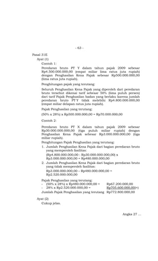 - 63 -

Pasal 31E
   Ayat (1)
      Contoh 1:
      Peredaran bruto PT Y dalam tahun pajak 2009 sebesar
      Rp4.500.000.000,00 (empat miliar lima ratus juta rupiah)
      dengan Penghasilan Kena Pajak sebesar Rp500.000.000,00
      (lima ratus juta rupiah).
     Penghitungan pajak yang terutang:
     Seluruh Penghasilan Kena Pajak yang diperoleh dari peredaran
     bruto tersebut dikenai tarif sebesar 50% (lima puluh persen)
     dari tarif Pajak Penghasilan badan yang berlaku karena jumlah
     peredaran bruto PT Y tidak melebihi Rp4.800.000.000,00
     (empat miliar delapan ratus juta rupiah).
     Pajak Penghasilan yang terutang:
     (50% x 28%) x Rp500.000.000,00 = Rp70.000.000,00

     Contoh 2:

     Peredaran bruto PT X dalam tahun pajak 2009 sebesar
     Rp30.000.000.000,00 (tiga puluh miliar rupiah) dengan
     Penghasilan Kena Pajak sebesar Rp3.000.000.000,00 (tiga
     miliar rupiah).
     Penghitungan Pajak Penghasilan yang terutang:
     1. Jumlah Penghasilan Kena Pajak dari bagian peredaran bruto
        yang memperoleh fasilitas:
        (Rp4.800.000.000,00 : Rp30.000.000.000,00) x
        Rp3.000.000.000,00 = Rp480.000.000,00
     2. Jumlah Penghasilan Kena Pajak dari bagian peredaran bruto
        yang tidak memperoleh fasilitas:
        Rp3.000.000.000,00 – Rp480.000.000,00 =
        Rp2.520.000.000,00
     Pajak Penghasilan yang terutang:
     - (50% x 28%) x Rp480.000.000,00 =     Rp67.200.000,00
     - 28% x Rp2.520.000.000,00 =           Rp705.600.000,00(+)
     Jumlah Pajak Penghasilan yang terutang Rp772.800.000,00

  Ayat (2)
    Cukup jelas.


                                                        Angka 27 …
 