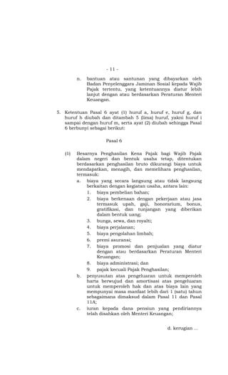 - 11 -

         n.   bantuan atau santunan yang dibayarkan oleh
              Badan Penyelenggara Jaminan Sosial kepada Wajib
              Pajak tertentu, yang ketentuannya diatur lebih
              lanjut dengan atau berdasarkan Peraturan Menteri
              Keuangan.

5. Ketentuan Pasal 6 ayat (1) huruf a, huruf e, huruf g, dan
   huruf h diubah dan ditambah 5 (lima) huruf, yakni huruf i
   sampai dengan huruf m, serta ayat (2) diubah sehingga Pasal
   6 berbunyi sebagai berikut:

                      Pasal 6

   (1)   Besarnya Penghasilan Kena Pajak bagi Wajib Pajak
         dalam negeri dan bentuk usaha tetap, ditentukan
         berdasarkan penghasilan bruto dikurangi biaya untuk
         mendapatkan, menagih, dan memelihara penghasilan,
         termasuk:
         a. biaya yang secara langsung atau tidak langsung
             berkaitan dengan kegiatan usaha, antara lain:
             1. biaya pembelian bahan;
             2. biaya berkenaan dengan pekerjaan atau jasa
                  termasuk upah, gaji, honorarium, bonus,
                  gratifikasi, dan tunjangan yang diberikan
                  dalam bentuk uang;
             3. bunga, sewa, dan royalti;
             4. biaya perjalanan;
             5. biaya pengolahan limbah;
             6. premi asuransi;
             7. biaya promosi dan penjualan yang diatur
                  dengan atau berdasarkan Peraturan Menteri
                  Keuangan;
             8. biaya administrasi; dan
             9. pajak kecuali Pajak Penghasilan;
         b. penyusutan atas pengeluaran untuk memperoleh
             harta berwujud dan amortisasi atas pengeluaran
             untuk memperoleh hak dan atas biaya lain yang
             mempunyai masa manfaat lebih dari 1 (satu) tahun
             sebagaimana dimaksud dalam Pasal 11 dan Pasal
             11A;
         c. iuran kepada dana pensiun yang pendiriannya
             telah disahkan oleh Menteri Keuangan;


                                               d. kerugian …
 