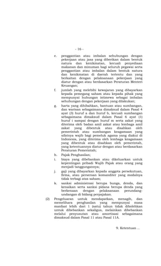 - 16 -

      e.  penggantian atau imbalan sehubungan dengan
          pekerjaan atau jasa yang diberikan dalam bentuk
          natura dan kenikmatan, kecuali penyediaan
          makanan dan minuman bagi seluruh pegawai serta
          penggantian atau imbalan dalam bentuk natura
          dan kenikmatan di daerah tertentu dan yang
          berkaitan dengan pelaksanaan pekerjaan yang
          diatur dengan atau berdasarkan Peraturan Menteri
          Keuangan;
      f.  jumlah yang melebihi kewajaran yang dibayarkan
          kepada pemegang saham atau kepada pihak yang
          mempunyai hubungan istimewa sebagai imbalan
          sehubungan dengan pekerjaan yang dilakukan;
      g. harta yang dihibahkan, bantuan atau sumbangan,
          dan warisan sebagaimana dimaksud dalam Pasal 4
          ayat (3) huruf a dan huruf b, kecuali sumbangan
          sebagaimana dimaksud dalam Pasal 6 ayat (1)
          huruf i sampai dengan huruf m serta zakat yang
          diterima oleh badan amil zakat atau lembaga amil
          zakat    yang    dibentuk    atau  disahkan   oleh
          pemerintah atau sumbangan keagamaan yang
          sifatnya wajib bagi pemeluk agama yang diakui di
          Indonesia, yang diterima oleh lembaga keagamaan
          yang dibentuk atau disahkan oleh pemerintah,
          yang ketentuannya diatur dengan atau berdasarkan
          Peraturan Pemerintah;
      h. Pajak Penghasilan;
      i.  biaya yang dibebankan atau dikeluarkan untuk
          kepentingan pribadi Wajib Pajak atau orang yang
          menjadi tanggungannya;
      j.  gaji yang dibayarkan kepada anggota persekutuan,
          firma, atau perseroan komanditer yang modalnya
          tidak terbagi atas saham;
      k. sanksi administrasi berupa bunga, denda, dan
          kenaikan serta sanksi pidana berupa denda yang
          berkenaan      dengan    pelaksanaan    perundang-
          undangan di bidang perpajakan.
(2)   Pengeluaran untuk mendapatkan, menagih, dan
      memelihara penghasilan yang mempunyai masa
      manfaat lebih dari 1 (satu) tahun tidak dibolehkan
      untuk dibebankan sekaligus, melainkan dibebankan
      melalui penyusutan atau amortisasi sebagaimana
      dimaksud dalam Pasal 11 atau Pasal 11A.


                                           9. Ketentuan ...
 