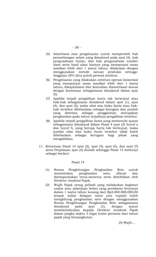 - 20 -

    (5)   Amortisasi atas pengeluaran untuk memperoleh hak
          penambangan selain yang dimaksud pada ayat (4), hak
          pengusahaan hutan, dan hak pengusahaan sumber
          alam serta hasil alam lainnya yang mempunyai masa
          manfaat lebih dari 1 (satu) tahun, dilakukan dengan
          menggunakan metode satuan produksi setinggi-
          tingginya 20% (dua puluh persen) setahun.
    (6)   Pengeluaran yang dilakukan sebelum operasi komersial
          yang mempunyai masa manfaat lebih dari 1 (satu)
          tahun, dikapitalisasi dan kemudian diamortisasi sesuai
          dengan ketentuan sebagaimana dimaksud dalam ayat
          (2).
    (7)   Apabila terjadi pengalihan harta tak berwujud atau
          hak-hak sebagaimana dimaksud dalam ayat (1), ayat
          (4), dan ayat (5), maka nilai sisa buku harta atau hak-
          hak tersebut dibebankan sebagai kerugian dan jumlah
          yang diterima sebagai penggantian merupakan
          penghasilan pada tahun terjadinya pengalihan tersebut.
    (8)   Apabila terjadi pengalihan harta yang memenuhi syarat
          sebagaimana dimaksud dalam Pasal 4 ayat (3) huruf a
          dan huruf b, yang berupa harta tak berwujud, maka
          jumlah nilai sisa buku harta tersebut tidak boleh
          dibebankan sebagai kerugian bagi pihak yang
          mengalihkan.

11. Ketentuan Pasal 14 ayat (2), ayat (3), ayat (5), dan ayat (7)
    serta Penjelasan ayat (4) diubah sehingga Pasal 14 berbunyi
    sebagai berikut:

                     Pasal 14

    (1)   Norma     Penghitungan    Penghasilan    Neto   untuk
          menentukan      penghasilan     neto,    dibuat   dan
          disempurnakan terus-menerus serta diterbitkan oleh
          Direktur Jenderal Pajak.
    (2)   Wajib Pajak orang pribadi yang melakukan kegiatan
          usaha atau pekerjaan bebas yang peredaran brutonya
          dalam 1 (satu) tahun kurang dari Rp4.800.000.000,00
          (empat miliar delapan ratus juta rupiah) boleh
          menghitung penghasilan neto dengan menggunakan
          Norma Penghitungan Penghasilan Neto sebagaimana
          dimaksud     pada     ayat    (1),    dengan    syarat
          memberitahukan kepada Direktur Jenderal Pajak
          dalam jangka waktu 3 (tiga) bulan pertama dari tahun
          pajak yang bersangkutan.
                                                    (3) Wajib ...
 
