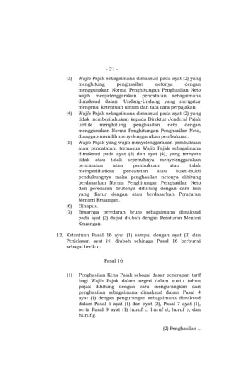 - 21 -

    (3)   Wajib Pajak sebagaimana dimaksud pada ayat (2) yang
          menghitung       penghasilan     netonya      dengan
          menggunakan Norma Penghitungan Penghasilan Neto
          wajib menyelenggarakan pencatatan sebagaimana
          dimaksud dalam Undang-Undang yang mengatur
          mengenai ketentuan umum dan tata cara perpajakan.
    (4)   Wajib Pajak sebagaimana dimaksud pada ayat (2) yang
          tidak memberitahukan kepada Direktur Jenderal Pajak
          untuk    menghitung     penghasilan    neto   dengan
          menggunakan Norma Penghitungan Penghasilan Neto,
          dianggap memilih menyelenggarakan pembukuan.
    (5)   Wajib Pajak yang wajib menyelenggarakan pembukuan
          atau pencatatan, termasuk Wajib Pajak sebagaimana
          dimaksud pada ayat (3) dan ayat (4), yang ternyata
          tidak atau tidak sepenuhnya menyelenggarakan
          pencatatan     atau     pembukuan       atau     tidak
          memperlihatkan      pencatatan    atau     bukti-bukti
          pendukungnya maka penghasilan netonya dihitung
          berdasarkan Norma Penghitungan Penghasilan Neto
          dan peredaran brutonya dihitung dengan cara lain
          yang diatur dengan atau berdasarkan Peraturan
          Menteri Keuangan.
    (6)   Dihapus.
    (7)   Besarnya peredaran bruto sebagaimana dimaksud
          pada ayat (2) dapat diubah dengan Peraturan Menteri
          Keuangan.

12. Ketentuan Pasal 16 ayat (1) sampai dengan ayat (3) dan
    Penjelasan ayat (4) diubah sehingga Pasal 16 berbunyi
    sebagai berikut:


                     Pasal 16


    (1)   Penghasilan Kena Pajak sebagai dasar penerapan tarif
          bagi Wajib Pajak dalam negeri dalam suatu tahun
          pajak dihitung dengan cara mengurangkan dari
          penghasilan sebagaimana dimaksud dalam Pasal 4
          ayat (1) dengan pengurangan sebagaimana dimaksud
          dalam Pasal 6 ayat (1) dan ayat (2), Pasal 7 ayat (1),
          serta Pasal 9 ayat (1) huruf c, huruf d, huruf e, dan
          huruf g.

                                               (2) Penghasilan ...
 