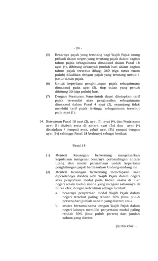 - 24 -

    (5)   Besarnya pajak yang terutang bagi Wajib Pajak orang
          pribadi dalam negeri yang terutang pajak dalam bagian
          tahun pajak sebagaimana dimaksud dalam Pasal 16
          ayat (4), dihitung sebanyak jumlah hari dalam bagian
          tahun pajak tersebut dibagi 360 (tiga ratus enam
          puluh) dikalikan dengan pajak yang terutang untuk 1
          (satu) tahun pajak.
    (6)   Untuk keperluan penghitungan pajak sebagaimana
          dimaksud pada ayat (5), tiap bulan yang penuh
          dihitung 30 (tiga puluh) hari.
    (7)   Dengan Peraturan Pemerintah dapat ditetapkan tarif
          pajak tersendiri atas penghasilan sebagaimana
          dimaksud dalam Pasal 4 ayat (2), sepanjang tidak
          melebihi tarif pajak tertinggi sebagaimana tersebut
          pada ayat (1).

14. Ketentuan Pasal 18 ayat (2), ayat (3), ayat (4), dan Penjelasan
    ayat (1) diubah serta di antara ayat (3a) dan ayat (4)
    disisipkan 4 (empat) ayat, yakni ayat (3b) sampai dengan
    ayat (3e) sehingga Pasal 18 berbunyi sebagai berikut:


                      Pasal 18


    (1)   Menteri   Keuangan      berwenang   mengeluarkan
          keputusan mengenai besarnya perbandingan antara
          utang dan modal perusahaan untuk keperluan
          penghitungan pajak berdasarkan Undang-undang ini.
    (2)   Menteri Keuangan berwenang menetapkan saat
          diperolehnya dividen oleh Wajib Pajak dalam negeri
          atas penyertaan modal pada badan usaha di luar
          negeri selain badan usaha yang menjual sahamnya di
          bursa efek, dengan ketentuan sebagai berikut:
          a.   besarnya penyertaan modal Wajib Pajak dalam
               negeri tersebut paling rendah 50% (lima puluh
               persen) dari jumlah saham yang disetor; atau
          b.   secara bersama-sama dengan Wajib Pajak dalam
               negeri lainnya memiliki penyertaan modal paling
               rendah 50% (lima puluh persen) dari jumlah
               saham yang disetor.

                                                  (3) Direktur …
 