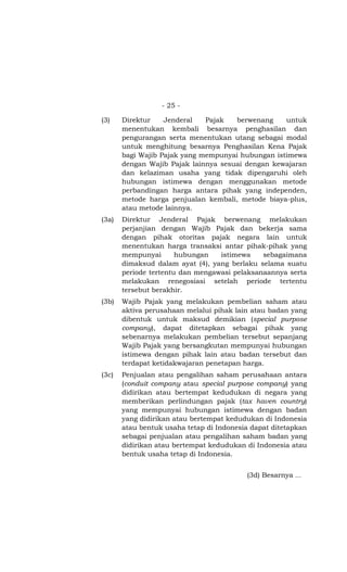 - 25 -

(3)    Direktur    Jenderal   Pajak   berwenang    untuk
       menentukan kembali besarnya penghasilan dan
       pengurangan serta menentukan utang sebagai modal
       untuk menghitung besarnya Penghasilan Kena Pajak
       bagi Wajib Pajak yang mempunyai hubungan istimewa
       dengan Wajib Pajak lainnya sesuai dengan kewajaran
       dan kelaziman usaha yang tidak dipengaruhi oleh
       hubungan istimewa dengan menggunakan metode
       perbandingan harga antara pihak yang independen,
       metode harga penjualan kembali, metode biaya-plus,
       atau metode lainnya.
(3a)   Direktur Jenderal Pajak berwenang melakukan
       perjanjian dengan Wajib Pajak dan bekerja sama
       dengan pihak otoritas pajak negara lain untuk
       menentukan harga transaksi antar pihak-pihak yang
       mempunyai       hubungan   istimewa    sebagaimana
       dimaksud dalam ayat (4), yang berlaku selama suatu
       periode tertentu dan mengawasi pelaksanaannya serta
       melakukan renegosiasi setelah periode tertentu
       tersebut berakhir.
(3b)   Wajib Pajak yang melakukan pembelian saham atau
       aktiva perusahaan melalui pihak lain atau badan yang
       dibentuk untuk maksud demikian (special purpose
       company), dapat ditetapkan sebagai pihak yang
       sebenarnya melakukan pembelian tersebut sepanjang
       Wajib Pajak yang bersangkutan mempunyai hubungan
       istimewa dengan pihak lain atau badan tersebut dan
       terdapat ketidakwajaran penetapan harga.
(3c)   Penjualan atau pengalihan saham perusahaan antara
       (conduit company atau special purpose company) yang
       didirikan atau bertempat kedudukan di negara yang
       memberikan perlindungan pajak (tax haven country)
       yang mempunyai hubungan istimewa dengan badan
       yang didirikan atau bertempat kedudukan di Indonesia
       atau bentuk usaha tetap di Indonesia dapat ditetapkan
       sebagai penjualan atau pengalihan saham badan yang
       didirikan atau bertempat kedudukan di Indonesia atau
       bentuk usaha tetap di Indonesia.


                                          (3d) Besarnya …
 
