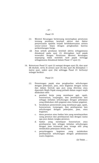- 27 -

                     Pasal 19

    (1)    Menteri Keuangan berwenang menetapkan peraturan
           tentang penilaian kembali aktiva dan faktor
           penyesuaian apabila terjadi ketidaksesuaian antara
           unsur-unsur biaya dengan penghasilan karena
           perkembangan harga.
     (2)   Atas selisih penilaian kembali aktiva sebagaimana
           dimaksud pada ayat (1) diterapkan tarif pajak
           tersendiri dengan Peraturan Menteri Keuangan
           sepanjang tidak melebihi tarif pajak tertinggi
           sebagaimana dimaksud dalam Pasal 17 ayat (1).

16. Ketentuan Pasal 21 ayat (1) sampai dengan ayat (5), dan ayat
    (8) diubah, serta di antara ayat (5) dan ayat (6) disisipkan 1
    (satu) ayat, yakni ayat (5a) sehingga Pasal 21 berbunyi
    sebagai berikut:

                     Pasal 21

    (1)    Pemotongan pajak atas penghasilan sehubungan
           dengan pekerjaan, jasa, atau kegiatan dengan nama
           dan dalam bentuk apa pun yang diterima atau
           diperoleh Wajib Pajak orang pribadi dalam negeri wajib
           dilakukan oleh:
           a. pemberi kerja yang membayar gaji, upah,
                honorarium, tunjangan, dan pembayaran lain
                sebagai imbalan sehubungan dengan pekerjaan
                yang dilakukan oleh pegawai atau bukan pegawai;
           b. bendahara pemerintah yang membayar gaji, upah,
                honorarium, tunjangan, dan pembayaran lain
                sehubungan dengan pekerjaan, jasa, atau
                kegiatan;
           c. dana pensiun atau badan lain yang membayarkan
                uang pensiun dan pembayaran lain dengan nama
                apa pun dalam rangka pensiun;
           d. badan       yang  membayar      honorarium    atau
                pembayaran lain sebagai imbalan sehubungan
                dengan jasa termasuk jasa tenaga ahli yang
                melakukan pekerjaan bebas; dan
           e. penyelenggara      kegiatan    yang     melakukan
                pembayaran sehubungan dengan pelaksanaan
                suatu kegiatan.
                                                      (2) Tidak …
 