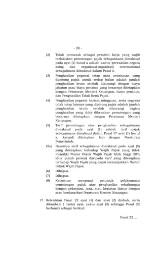 - 28 -

    (2)    Tidak termasuk sebagai pemberi kerja yang wajib
           melakukan pemotongan pajak sebagaimana dimaksud
           pada ayat (1) huruf a adalah kantor perwakilan negara
           asing   dan      organisasi-organisasi  internasional
           sebagaimana dimaksud dalam Pasal 3.
    (3)    Penghasilan pegawai tetap atau pensiunan yang
           dipotong pajak untuk setiap bulan adalah jumlah
           penghasilan bruto setelah dikurangi dengan biaya
           jabatan atau biaya pensiun yang besarnya ditetapkan
           dengan Peraturan Menteri Keuangan, iuran pensiun,
           dan Penghasilan Tidak Kena Pajak.
    (4)    Penghasilan pegawai harian, mingguan, serta pegawai
           tidak tetap lainnya yang dipotong pajak adalah jumlah
           penghasilan     bruto   setelah    dikurangi    bagian
           penghasilan yang tidak dikenakan pemotongan yang
           besarnya ditetapkan dengan Peraturan Menteri
           Keuangan.
    (5)    Tarif pemotongan atas penghasilan sebagaimana
           dimaksud pada ayat (1) adalah tarif pajak
           sebagaimana dimaksud dalam Pasal 17 ayat (1) huruf
           a, kecuali ditetapkan lain dengan Peraturan
           Pemerintah.
    (5a)   Besarnya tarif sebagaimana dimaksud pada ayat (5)
           yang diterapkan terhadap Wajib Pajak yang tidak
           memiliki Nomor Pokok Wajib Pajak lebih tinggi 20%
           (dua puluh persen) daripada tarif yang diterapkan
           terhadap Wajib Pajak yang dapat menunjukkan Nomor
           Pokok Wajib Pajak.
    (6)    Dihapus.
    (7)    Dihapus.
    (8)    Ketentuan     mengenai     petunjuk     pelaksanaan
           pemotongan pajak atas penghasilan sehubungan
           dengan pekerjaan, jasa, atau kegiatan diatur dengan
           atau berdasarkan Peraturan Menteri Keuangan.

17. Ketentuan Pasal 22 ayat (1) dan ayat (2) diubah, serta
    ditambah 1 (satu) ayat, yakni ayat (3) sehingga Pasal 22
    berbunyi sebagai berikut:

                                                    Pasal 22 …
 