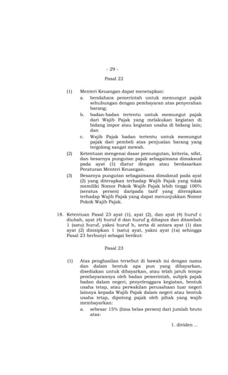 - 29 -

                    Pasal 22

    (1)   Menteri Keuangan dapat menetapkan:
          a. bendahara pemerintah untuk memungut pajak
               sehubungan dengan pembayaran atas penyerahan
               barang;
          b. badan-badan tertentu untuk memungut pajak
               dari Wajib Pajak yang melakukan kegiatan di
               bidang impor atau kegiatan usaha di bidang lain;
               dan
          c. Wajib Pajak badan tertentu untuk memungut
               pajak dari pembeli atas penjualan barang yang
               tergolong sangat mewah.
    (2)   Ketentuan mengenai dasar pemungutan, kriteria, sifat,
          dan besarnya pungutan pajak sebagaimana dimaksud
          pada ayat (1) diatur dengan atau berdasarkan
          Peraturan Menteri Keuangan.
    (3)   Besarnya pungutan sebagaimana dimaksud pada ayat
          (2) yang diterapkan terhadap Wajib Pajak yang tidak
          memiliki Nomor Pokok Wajib Pajak lebih tinggi 100%
          (seratus persen) daripada tarif yang diterapkan
          terhadap Wajib Pajak yang dapat menunjukkan Nomor
          Pokok Wajib Pajak.

18. Ketentuan Pasal 23 ayat (1), ayat (2), dan ayat (4) huruf c
    diubah, ayat (4) huruf d dan huruf g dihapus dan ditambah
    1 (satu) huruf, yakni huruf h, serta di antara ayat (1) dan
    ayat (2) disisipkan 1 (satu) ayat, yakni ayat (1a) sehingga
    Pasal 23 berbunyi sebagai berikut:

                    Pasal 23

    (1)   Atas penghasilan tersebut di bawah ini dengan nama
          dan dalam bentuk apa pun yang dibayarkan,
          disediakan untuk dibayarkan, atau telah jatuh tempo
          pembayarannya oleh badan pemerintah, subjek pajak
          badan dalam negeri, penyelenggara kegiatan, bentuk
          usaha tetap, atau perwakilan perusahaan luar negeri
          lainnya kepada Wajib Pajak dalam negeri atau bentuk
          usaha tetap, dipotong pajak oleh pihak yang wajib
          membayarkan:
          a. sebesar 15% (lima belas persen) dari jumlah bruto
               atas:

                                                 1. dividen …
 