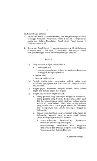 -3-

diubah sebagai berikut:
1. Ketentuan Pasal 1 substansi tetap dan Penjelasannya diubah
   sehingga rumusan Penjelasan Pasal 1 adalah sebagaimana
   tercantum dalam Penjelasan Pasal demi Pasal Angka 1
   Undang-Undang ini.

2. Ketentuan Pasal 2 ayat (1) sampai dengan ayat (5) diubah dan
   di antara ayat (1) dan ayat (2) disisipkan 1 (satu) ayat, yakni
   ayat (1a) sehingga Pasal 2 berbunyi sebagai berikut:


                      Pasal 2

   (1)   Yang menjadi subjek pajak adalah:
         a. 1. orang pribadi;
            2. warisan yang belum terbagi sebagai satu kesatuan
               menggantikan yang berhak;
         b. badan; dan
         c. bentuk usaha tetap.
   (1a) Bentuk usaha tetap merupakan subjek pajak yang
        perlakuan perpajakannya dipersamakan dengan subjek
        pajak badan.
   (2)   Subjek pajak dibedakan menjadi subjek pajak dalam
         negeri dan subjek pajak luar negeri.
   (3)   Subjek pajak dalam negeri adalah:
         a. orang pribadi yang bertempat tinggal di Indonesia,
             orang pribadi yang berada di Indonesia lebih dari
             183 (seratus delapan puluh tiga) hari dalam jangka
             waktu 12 (dua belas) bulan, atau orang pribadi
             yang dalam suatu tahun pajak berada di Indonesia
             dan mempunyai niat untuk bertempat tinggal di
             Indonesia;
         b. badan yang didirikan atau bertempat kedudukan di
             Indonesia, kecuali unit tertentu dari badan
             pemerintah yang memenuhi kriteria:
             1. pembentukannya      berdasarkan    ketentuan
                peraturan perundang-undangan;
             2. pembiayaannya    bersumber    dari  Anggaran
                Pendapatan dan Belanja Negara atau Anggaran
                Pendapatan dan Belanja Daerah;


                                             3. penerimaannya ...
 