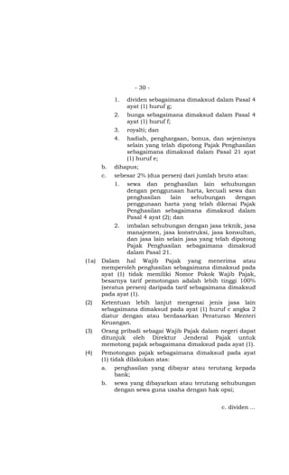- 30 -

            1.   dividen sebagaimana dimaksud dalam Pasal 4
                 ayat (1) huruf g;
            2.   bunga sebagaimana dimaksud dalam Pasal 4
                 ayat (1) huruf f;
            3.  royalti; dan
            4.  hadiah, penghargaan, bonus, dan sejenisnya
                selain yang telah dipotong Pajak Penghasilan
                sebagaimana dimaksud dalam Pasal 21 ayat
                (1) huruf e;
       b.   dihapus;
       c.   sebesar 2% (dua persen) dari jumlah bruto atas:
            1.   sewa dan penghasilan lain sehubungan
                 dengan penggunaan harta, kecuali sewa dan
                 penghasilan      lain  sehubungan     dengan
                 penggunaan harta yang telah dikenai Pajak
                 Penghasilan sebagaimana dimaksud dalam
                 Pasal 4 ayat (2); dan
            2.   imbalan sehubungan dengan jasa teknik, jasa
                 manajemen, jasa konstruksi, jasa konsultan,
                 dan jasa lain selain jasa yang telah dipotong
                 Pajak Penghasilan sebagaimana dimaksud
                 dalam Pasal 21.
(1a)   Dalam hal Wajib Pajak yang menerima atau
       memperoleh penghasilan sebagaimana dimaksud pada
       ayat (1) tidak memiliki Nomor Pokok Wajib Pajak,
       besarnya tarif pemotongan adalah lebih tinggi 100%
       (seratus persen) daripada tarif sebagaimana dimaksud
       pada ayat (1).
(2)    Ketentuan lebih lanjut mengenai jenis jasa lain
       sebagaimana dimaksud pada ayat (1) huruf c angka 2
       diatur dengan atau berdasarkan Peraturan Menteri
       Keuangan.
(3)    Orang pribadi sebagai Wajib Pajak dalam negeri dapat
       ditunjuk oleh Direktur Jenderal Pajak untuk
       memotong pajak sebagaimana dimaksud pada ayat (1).
(4)    Pemotongan pajak sebagaimana dimaksud pada ayat
       (1) tidak dilakukan atas:
       a.   penghasilan yang dibayar atau terutang kepada
            bank;
       b.   sewa yang dibayarkan atau terutang sehubungan
            dengan sewa guna usaha dengan hak opsi;


                                                  c. dividen …
 