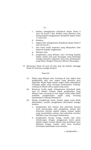 - 31 -

          c.   dividen sebagaimana dimaksud dalam Pasal 4
               ayat (3) huruf f dan dividen yang diterima oleh
               orang pribadi sebagaimana dimaksud dalam Pasal
               17 ayat (2c);
          d.   dihapus;
          e.   bagian laba sebagaimana dimaksud dalam Pasal 4
               ayat (3) huruf i;
          f.   sisa hasil usaha koperasi yang dibayarkan oleh
               koperasi kepada anggotanya;
          g.   dihapus; dan
          h.   penghasilan yang dibayar atau terutang kepada
               badan usaha atas jasa keuangan yang berfungsi
               sebagai penyalur pinjaman dan/atau pembiayaan
               yang diatur dengan Peraturan Menteri Keuangan.

19. Ketentuan Pasal 24 ayat (3) dan ayat (6) diubah sehingga
    Pasal 24 berbunyi sebagai berikut:

                     Pasal 24

    (1)   Pajak yang dibayar atau terutang di luar negeri atas
          penghasilan dari luar negeri yang diterima atau
          diperoleh Wajib Pajak dalam negeri boleh dikreditkan
          terhadap pajak yang terutang berdasarkan Undang-
          undang ini dalam tahun pajak yang sama.
    (2)   Besarnya kredit pajak sebagaimana dimaksud pada
          ayat (1) adalah sebesar pajak penghasilan yang
          dibayar atau terutang di luar negeri tetapi tidak boleh
          melebihi     penghitungan    pajak    yang     terutang
          berdasarkan Undang-undang ini.
    (3)   Dalam menghitung batas jumlah pajak yang boleh
          dikreditkan, sumber penghasilan ditentukan sebagai
          berikut:
          a. penghasilan dari saham dan sekuritas lainnya
               serta keuntungan dari pengalihan saham dan
               sekuritas lainnya adalah negara tempat badan
               yang menerbitkan saham atau sekuritas tersebut
               didirikan atau bertempat kedudukan;
          b. penghasilan berupa bunga, royalti, dan sewa
               sehubungan dengan penggunaan harta gerak
               adalah negara tempat pihak yang membayar atau
               dibebani bunga, royalti, atau sewa tersebut
               bertempat kedudukan atau berada;

                                              c. penghasilan …
 