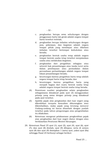 - 32 -

          c.   penghasilan berupa sewa sehubungan dengan
               penggunaan harta tak gerak adalah negara tempat
               harta tersebut terletak;
          d.   penghasilan berupa imbalan sehubungan dengan
               jasa, pekerjaan, dan kegiatan adalah negara
               tempat pihak yang membayar atau dibebani
               imbalan tersebut bertempat kedudukan atau
               berada;
          e.   penghasilan bentuk usaha tetap adalah negara
               tempat bentuk usaha tetap tersebut menjalankan
               usaha atau melakukan kegiatan;
          f.   penghasilan dari pengalihan sebagian atau
               seluruh hak penambangan atau tanda turut serta
               dalam pembiayaan atau permodalan dalam
               perusahaan pertambangan adalah negara tempat
               lokasi penambangan berada;
          g.   keuntungan karena pengalihan harta tetap adalah
               negara tempat harta tetap berada; dan
          h.   keuntungan karena pengalihan harta yang
               menjadi bagian dari suatu bentuk usaha tetap
               adalah negara tempat bentuk usaha tetap berada.
    (4)   Penentuan sumber penghasilan selain penghasilan
          sebagaimana dimaksud pada ayat (3) menggunakan
          prinsip yang sama dengan prinsip yang dimaksud
          pada ayat tersebut.
    (5)   Apabila pajak atas penghasilan dari luar negeri yang
          dikreditkan ternyata kemudian dikurangkan atau
          dikembalikan, maka pajak yang terutang menurut
          Undang-undang ini harus ditambah dengan jumlah
          tersebut pada tahun pengurangan atau pengembalian
          itu dilakukan.
    (6)   Ketentuan mengenai pelaksanaan pengkreditan pajak
          atas penghasilan dari luar negeri diatur dengan atau
          berdasarkan Peraturan Menteri Keuangan.

20. Ketentuan Pasal 25 ayat (1), ayat (2), ayat (4), ayat (6), ayat
    (7), dan ayat (8) diubah, ayat (9) dihapus, serta di antara
    ayat (8) dan ayat (9) disisipkan 1 (satu) ayat, yakni ayat (8a)
    sehingga Pasal 25 berbunyi sebagai berikut:


                                                      Pasal 25 ...
 