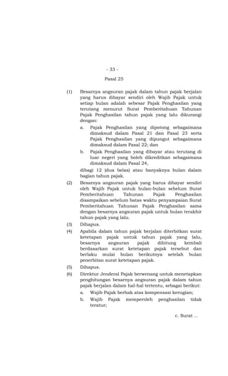 - 33 -

                 Pasal 25

(1)   Besarnya angsuran pajak dalam tahun pajak berjalan
      yang harus dibayar sendiri oleh Wajib Pajak untuk
      setiap bulan adalah sebesar Pajak Penghasilan yang
      terutang menurut Surat Pemberitahuan Tahunan
      Pajak Penghasilan tahun pajak yang lalu dikurangi
      dengan:
      a.   Pajak Penghasilan yang dipotong sebagaimana
           dimaksud dalam Pasal 21 dan Pasal 23 serta
           Pajak Penghasilan yang dipungut sebagaimana
           dimaksud dalam Pasal 22; dan
      b.   Pajak Penghasilan yang dibayar atau terutang di
           luar negeri yang boleh dikreditkan sebagaimana
           dimaksud dalam Pasal 24,
      dibagi 12 (dua belas) atau banyaknya bulan dalam
      bagian tahun pajak.
(2)   Besarnya angsuran pajak yang harus dibayar sendiri
      oleh Wajib Pajak untuk bulan-bulan sebelum Surat
      Pemberitahuan      Tahunan    Pajak    Penghasilan
      disampaikan sebelum batas waktu penyampaian Surat
      Pemberitahuan Tahunan Pajak Penghasilan sama
      dengan besarnya angsuran pajak untuk bulan terakhir
      tahun pajak yang lalu.
(3)   Dihapus.
(4)   Apabila dalam tahun pajak berjalan diterbitkan surat
      ketetapan pajak untuk tahun pajak yang lalu,
      besarnya    angsuran     pajak    dihitung   kembali
      berdasarkan surat ketetapan pajak tersebut dan
      berlaku mulai bulan berikutnya setelah bulan
      penerbitan surat ketetapan pajak.
(5)   Dihapus.
(6)   Direktur Jenderal Pajak berwenang untuk menetapkan
      penghitungan besarnya angsuran pajak dalam tahun
      pajak berjalan dalam hal-hal tertentu, sebagai berikut:
      a.   Wajib Pajak berhak atas kompensasi kerugian;
      b.   Wajib Pajak      memperoleh   penghasilan   tidak
           teratur;

                                                c. Surat …
 