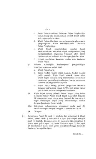 - 34 -

             c.   Surat Pemberitahuan Tahunan Pajak Penghasilan
                  tahun yang lalu disampaikan setelah lewat batas
                  waktu yang ditentukan;
             d.   Wajib Pajak diberikan perpanjangan jangka waktu
                  penyampaian Surat Pemberitahuan Tahunan
                  Pajak Penghasilan;
             e.   Wajib    Pajak   membetulkan    sendiri  Surat
                  Pemberitahuan Tahunan Pajak Penghasilan yang
                  mengakibatkan angsuran bulanan lebih besar
                  dari angsuran bulanan sebelum pembetulan; dan
             f.   terjadi perubahan keadaan usaha atau kegiatan
                  Wajib Pajak.
      (7)    Menteri   Keuangan     menetapkan        penghitungan
             besarnya angsuran pajak bagi:
             a.   Wajib Pajak baru;
             b.   bank, badan usaha milik negara, badan usaha
                  milik daerah, Wajib Pajak masuk bursa, dan
                  Wajib Pajak lainnya yang berdasarkan ketentuan
                  peraturan perundang-undangan harus membuat
                  laporan keuangan berkala; dan
             c.   Wajib Pajak orang pribadi pengusaha tertentu
                  dengan tarif paling tinggi 0,75% (nol koma tujuh
                  puluh lima persen) dari peredaran bruto.
      (8)    Wajib Pajak orang pribadi dalam negeri yang tidak
             memiliki Nomor Pokok Wajib Pajak dan telah berusia
             21 (dua puluh satu) tahun yang bertolak ke luar negeri
             wajib membayar pajak yang ketentuannya diatur
             dengan Peraturan Pemerintah.
      (8a)   Ketentuan sebagaimana dimaksud pada ayat (8)
             berlaku sampai dengan tanggal 31 Desember 2010.
      (9)    Dihapus.

21.   Ketentuan Pasal 26 ayat (1) diubah dan ditambah 2 (dua)
      huruf, yakni huruf g dan huruf h, ayat (2) sampai dengan
      ayat (5) diubah, di antara ayat (1) dan ayat (2) disisipkan 1
      (satu) ayat, yakni ayat (1a), serta di antara ayat (2) dan ayat
      (3) disisipkan 1 (satu) ayat, yakni ayat (2a) sehingga Pasal 26
      berbunyi sebagai berikut:

                                                       Pasal 26 …
 