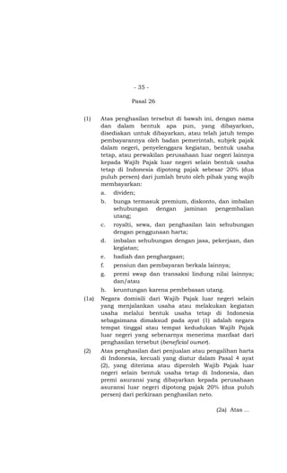 - 35 -

                  Pasal 26


(1)    Atas penghasilan tersebut di bawah ini, dengan nama
       dan dalam bentuk apa pun, yang dibayarkan,
       disediakan untuk dibayarkan, atau telah jatuh tempo
       pembayarannya oleh badan pemerintah, subjek pajak
       dalam negeri, penyelenggara kegiatan, bentuk usaha
       tetap, atau perwakilan perusahaan luar negeri lainnya
       kepada Wajib Pajak luar negeri selain bentuk usaha
       tetap di Indonesia dipotong pajak sebesar 20% (dua
       puluh persen) dari jumlah bruto oleh pihak yang wajib
       membayarkan:
       a.   dividen;
       b.   bunga termasuk premium, diskonto, dan imbalan
            sehubungan dengan jaminan pengembalian
            utang;
       c.   royalti, sewa, dan penghasilan lain sehubungan
            dengan penggunaan harta;
       d.   imbalan sehubungan dengan jasa, pekerjaan, dan
            kegiatan;
       e.   hadiah dan penghargaan;
       f.   pensiun dan pembayaran berkala lainnya;
       g.   premi swap dan transaksi lindung nilai lainnya;
            dan/atau
       h.   keuntungan karena pembebasan utang.
(1a)   Negara domisili dari Wajib Pajak luar negeri selain
       yang menjalankan usaha atau melakukan kegiatan
       usaha melalui bentuk usaha tetap di Indonesia
       sebagaimana dimaksud pada ayat (1) adalah negara
       tempat tinggal atau tempat kedudukan Wajib Pajak
       luar negeri yang sebenarnya menerima manfaat dari
       penghasilan tersebut (beneficial owner).
(2)    Atas penghasilan dari penjualan atau pengalihan harta
       di Indonesia, kecuali yang diatur dalam Pasal 4 ayat
       (2), yang diterima atau diperoleh Wajib Pajak luar
       negeri selain bentuk usaha tetap di Indonesia, dan
       premi asuransi yang dibayarkan kepada perusahaan
       asuransi luar negeri dipotong pajak 20% (dua puluh
       persen) dari perkiraan penghasilan neto.

                                               (2a) Atas …
 