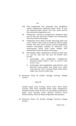 - 36 -

   (2a)   Atas penghasilan dari penjualan atau pengalihan
          saham sebagaimana dimaksud dalam Pasal 18 ayat
          (3c) dipotong pajak sebesar 20% (dua puluh persen)
          dari perkiraan penghasilan neto.
   (3)    Pelaksanaan ketentuan sebagaimana dimaksud pada
          ayat (2) dan ayat (2a) diatur dengan atau berdasarkan
          Peraturan Menteri Keuangan.
   (4)    Penghasilan Kena Pajak sesudah dikurangi pajak dari
          suatu bentuk usaha tetap di Indonesia dikenai pajak
          sebesar 20% (dua puluh persen), kecuali penghasilan
          tersebut ditanamkan kembali di Indonesia, yang
          ketentuannya diatur lebih lanjut dengan atau
          berdasarkan Peraturan Menteri Keuangan.
   (5)    Pemotongan pajak sebagaimana dimaksud pada ayat
          (1), ayat (2), ayat (2a), dan ayat (4) bersifat final,
          kecuali:
          a.   pemotongan atas penghasilan sebagaimana
               dimaksud dalam Pasal 5 ayat (1) huruf b dan
               huruf c; dan
          b.   pemotongan atas penghasilan yang diterima atau
               diperoleh orang pribadi atau badan luar negeri
               yang berubah status menjadi Wajib Pajak dalam
               negeri atau bentuk usaha tetap.


22. Ketentuan Pasal 29 diubah sehingga berbunyi sebagai
    berikut:


                     Pasal 29


   Apabila pajak yang terutang untuk suatu tahun pajak
   ternyata lebih besar daripada kredit pajak sebagaimana
   dimaksud dalam Pasal 28 ayat (1), kekurangan pembayaran
   pajak yang terutang harus dilunasi sebelum Surat
   Pemberitahuan Tahunan Pajak Penghasilan disampaikan.


23. Ketentuan Pasal 31A diubah sehingga berbunyi sebagai
    berikut:

                                                  Pasal 31A …
 