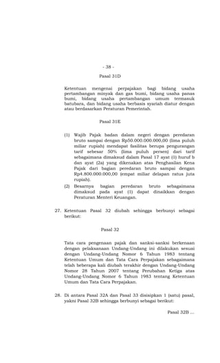 - 38 -

                    Pasal 31D

    Ketentuan mengenai perpajakan bagi bidang usaha
    pertambangan minyak dan gas bumi, bidang usaha panas
    bumi, bidang usaha pertambangan umum termasuk
    batubara, dan bidang usaha berbasis syariah diatur dengan
    atau berdasarkan Peraturan Pemerintah.

                    Pasal 31E


    (1)   Wajib Pajak badan dalam negeri dengan peredaran
          bruto sampai dengan Rp50.000.000.000,00 (lima puluh
          miliar rupiah) mendapat fasilitas berupa pengurangan
          tarif sebesar 50% (lima puluh persen) dari tarif
          sebagaimana dimaksud dalam Pasal 17 ayat (1) huruf b
          dan ayat (2a) yang dikenakan atas Penghasilan Kena
          Pajak dari bagian peredaran bruto sampai dengan
          Rp4.800.000.000,00 (empat miliar delapan ratus juta
          rupiah).
    (2)   Besarnya bagian peredaran bruto sebagaimana
          dimaksud pada ayat (1) dapat dinaikkan dengan
          Peraturan Menteri Keuangan.


27. Ketentuan Pasal 32 diubah sehingga berbunyi sebagai
    berikut:


                     Pasal 32


    Tata cara pengenaan pajak dan sanksi-sanksi berkenaan
    dengan pelaksanaan Undang-Undang ini dilakukan sesuai
    dengan Undang-Undang Nomor 6 Tahun 1983 tentang
    Ketentuan Umum dan Tata Cara Perpajakan sebagaimana
    telah beberapa kali diubah terakhir dengan Undang-Undang
    Nomor 28 Tahun 2007 tentang Perubahan Ketiga atas
    Undang-Undang Nomor 6 Tahun 1983 tentang Ketentuan
    Umum dan Tata Cara Perpajakan.


28. Di antara Pasal 32A dan Pasal 33 disisipkan 1 (satu) pasal,
    yakni Pasal 32B sehingga berbunyi sebagai berikut:

                                                  Pasal 32B ...
 