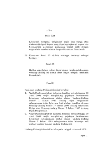 - 39 -

                    Pasal 32B


     Ketentuan mengenai pengenaan pajak atas bunga atau
     diskonto Obligasi Negara yang diperdagangkan di negara lain
     berdasarkan perjanjian perlakuan timbal balik dengan
     negara lain tersebut diatur dengan Peraturan Pemerintah.


29. Ketentuan Pasal 35 diubah sehingga berbunyi sebagai
    berikut:


                     Pasal 35


     Hal-hal yang belum cukup diatur dalam rangka pelaksanaan
     Undang-Undang ini diatur lebih lanjut dengan Peraturan
     Pemerintah.



                      Pasal II


Pada saat Undang-Undang ini mulai berlaku:
1.   Wajib Pajak yang tahun bukunya berakhir setelah tanggal 30
     Juni 2001 wajib menghitung pajaknya berdasarkan
     ketentuan sebagaimana diatur dalam Undang-Undang
     Nomor 7 Tahun 1983 tentang Pajak Penghasilan
     sebagaimana telah beberapa kali diubah terakhir dengan
     Undang-Undang Nomor 17 Tahun 2000 tentang Perubahan
     Ketiga atas Undang-Undang Nomor 7 Tahun 1983 tentang
     Pajak Penghasilan.
2.   Wajib Pajak yang tahun bukunya berakhir setelah tanggal 30
     Juni 2009 wajib menghitung pajaknya berdasarkan
     ketentuan sebagaimana diatur dalam Undang-Undang
     Nomor 7 Tahun 1983 sebagaimana telah beberapa kali
     diubah terakhir dengan Undang-Undang ini.

Undang-Undang ini mulai berlaku pada tanggal 1 Januari 2009.


                                                        Agar ...
 