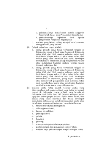 -4-

           3. penerimaannya dimasukkan dalam anggaran
              Pemerintah Pusat atau Pemerintah Daerah; dan
           4. pembukuannya         diperiksa  oleh     aparat
              pengawasan fungsional negara; dan
      c. warisan yang belum terbagi sebagai satu kesatuan
           menggantikan yang berhak.
(4)   Subjek pajak luar negeri adalah:
      a. orang pribadi yang tidak bertempat tinggal di
           Indonesia, orang pribadi yang berada di Indonesia
           tidak lebih dari 183 (seratus delapan puluh tiga)
           hari dalam jangka waktu 12 (dua belas) bulan, dan
           badan yang tidak didirikan dan tidak bertempat
           kedudukan di Indonesia, yang menjalankan usaha
           atau melakukan kegiatan melalui bentuk usaha
           tetap di Indonesia; dan
      b. orang pribadi yang tidak bertempat tinggal di
           Indonesia, orang pribadi yang berada di Indonesia
           tidak lebih dari 183 (seratus delapan puluh tiga)
           hari dalam jangka waktu 12 (dua belas) bulan, dan
           badan yang tidak didirikan dan tidak bertempat
           kedudukan di Indonesia, yang dapat menerima
           atau memperoleh penghasilan dari Indonesia tidak
           dari menjalankan usaha atau melakukan kegiatan
           melalui bentuk usaha tetap di Indonesia.
(5)   Bentuk usaha tetap adalah bentuk usaha yang
      dipergunakan oleh orang pribadi yang tidak bertempat
      tinggal di Indonesia, orang pribadi yang berada di
      Indonesia tidak lebih dari 183 (seratus delapan puluh
      tiga) hari dalam jangka waktu 12 (dua belas) bulan, dan
      badan yang tidak didirikan dan tidak bertempat
      kedudukan di Indonesia untuk menjalankan usaha atau
      melakukan kegiatan di Indonesia, yang dapat berupa:
      a. tempat kedudukan manajemen;
      b. cabang perusahaan;
      c. kantor perwakilan;
      d. gedung kantor;
      e. pabrik;
      f.   bengkel;
      g. gudang;
      h. ruang untuk promosi dan penjualan;
      i.   pertambangan dan penggalian sumber alam;
      j.   wilayah kerja pertambangan minyak dan gas bumi;


                                            k. perikanan, ...
 