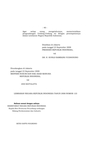 - 40 -

                Agar    setiap  orang     mengetahuinya,        memerintahkan
                pengundangan Undang-Undang ini dengan           penempatannya
                dalam Lembaran Negara Republik Indonesia.




                                         Disahkan di Jakarta
                                         pada tanggal 23 September 2008
                                         PRESIDEN REPUBLIK INDONESIA,

                                                   ttd

                                         DR. H. SUSILO BAMBANG YUDHOYONO




   Diundangkan di Jakarta
   pada tanggal 23 September 2008
   MENTERI HUKUM DAN HAK ASASI MANUSIA
            REPUBLIK INDONESIA,

                     ttd

               ANDI MATTALATTA




      LEMBARAN NEGARA REPUBLIK INDONESIA TAHUN 2008 NOMOR 133




      Salinan sesuai dengan aslinya
SEKRETARIAT NEGARA REPUBLIK INDONESIA
 Kepala Biro Peraturan Perundang-undangan
     Bidang Perekonomian dan Industri,




         SETIO SAPTO NUGROHO
 