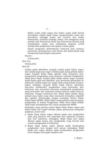 -4-

      Badan usaha milik negara dan badan usaha milik daerah
      merupakan subjek pajak tanpa memperhatikan nama dan
      bentuknya sehingga setiap unit tertentu dari badan
      Pemerintah, misalnya lembaga, badan, dan sebagainya yang
      dimiliki oleh Pemerintah Pusat dan Pemerintah Daerah yang
      menjalankan usaha atau melakukan kegiatan untuk
      memperoleh penghasilan merupakan subjek pajak.
      Dalam pengertian perkumpulan termasuk pula asosiasi,
      persatuan, perhimpunan, atau ikatan dari pihak-pihak yang
      mempunyai kepentingan yang sama.
  Huruf c
      Cukup jelas.
Ayat (1a)
  Cukup jelas.
Ayat (2)
  Subjek pajak dibedakan menjadi subjek pajak dalam negeri
  dan subjek pajak luar negeri. Subjek pajak orang pribadi dalam
  negeri menjadi Wajib Pajak apabila telah menerima atau
  memperoleh penghasilan yang besarnya melebihi Penghasilan
  Tidak Kena Pajak. Subjek pajak badan dalam negeri menjadi
  Wajib Pajak sejak saat didirikan, atau bertempat kedudukan di
  Indonesia. Subjek pajak luar negeri baik orang pribadi maupun
  badan sekaligus menjadi Wajib Pajak karena menerima
  dan/atau memperoleh penghasilan yang bersumber dari
  Indonesia atau menerima dan/atau memperoleh penghasilan
  yang bersumber dari Indonesia melalui bentuk usaha tetap di
  Indonesia. Dengan perkataan lain, Wajib Pajak adalah orang
  pribadi atau badan yang telah memenuhi kewajiban subjektif
  dan objektif. Sehubungan dengan pemilikan Nomor Pokok
  Wajib Pajak (NPWP), Wajib Pajak orang pribadi yang menerima
  penghasilan di bawah Penghasilan Tidak Kena Pajak (PTKP)
  tidak wajib mendaftarkan diri untuk memperoleh NPWP.
  Perbedaan yang penting antara Wajib Pajak dalam negeri dan
  Wajib Pajak luar negeri terletak dalam pemenuhan kewajiban
  pajaknya, antara lain:
  a. Wajib Pajak dalam negeri dikenai pajak atas penghasilan
     baik yang diterima atau diperoleh dari Indonesia maupun
     dari luar Indonesia, sedangkan Wajib Pajak luar negeri
     dikenai pajak hanya atas penghasilan yang berasal dari
     sumber penghasilan di Indonesia;
  b. Wajib Pajak dalam negeri dikenai pajak berdasarkan
     penghasilan neto dengan tarif umum, sedangkan Wajib
     Pajak luar negeri dikenai pajak berdasarkan penghasilan
     bruto dengan tarif pajak sepadan; dan


                                                     c. Wajib …
 