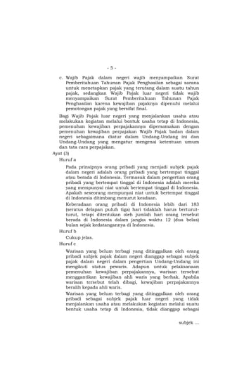 -5-

  c. Wajib Pajak dalam negeri wajib menyampaikan Surat
     Pemberitahuan Tahunan Pajak Penghasilan sebagai sarana
     untuk menetapkan pajak yang terutang dalam suatu tahun
     pajak, sedangkan Wajib Pajak luar negeri tidak wajib
     menyampaikan Surat Pemberitahuan Tahunan Pajak
     Penghasilan karena kewajiban pajaknya dipenuhi melalui
     pemotongan pajak yang bersifat final.
  Bagi Wajib Pajak luar negeri yang menjalankan usaha atau
  melakukan kegiatan melalui bentuk usaha tetap di Indonesia,
  pemenuhan kewajiban perpajakannya dipersamakan dengan
  pemenuhan kewajiban perpajakan Wajib Pajak badan dalam
  negeri sebagaimana diatur dalam Undang-Undang ini dan
  Undang-Undang yang mengatur mengenai ketentuan umum
  dan tata cara perpajakan.
Ayat (3)
  Huruf a
    Pada prinsipnya orang pribadi yang menjadi subjek pajak
    dalam negeri adalah orang pribadi yang bertempat tinggal
    atau berada di Indonesia. Termasuk dalam pengertian orang
    pribadi yang bertempat tinggal di Indonesia adalah mereka
    yang mempunyai niat untuk bertempat tinggal di Indonesia.
    Apakah seseorang mempunyai niat untuk bertempat tinggal
    di Indonesia ditimbang menurut keadaan.
    Keberadaan orang pribadi di Indonesia lebih dari 183
    (seratus delapan puluh tiga) hari tidaklah harus berturut-
    turut, tetapi ditentukan oleh jumlah hari orang tersebut
    berada di Indonesia dalam jangka waktu 12 (dua belas)
    bulan sejak kedatangannya di Indonesia.
  Huruf b
    Cukup jelas.
  Huruf c
     Warisan yang belum terbagi yang ditinggalkan oleh orang
     pribadi subjek pajak dalam negeri dianggap sebagai subjek
     pajak dalam negeri dalam pengertian Undang-Undang ini
     mengikuti status pewaris. Adapun untuk pelaksanaan
     pemenuhan kewajiban perpajakannya, warisan tersebut
     menggantikan kewajiban ahli waris yang berhak. Apabila
     warisan tersebut telah dibagi, kewajiban perpajakannya
     beralih kepada ahli waris.
     Warisan yang belum terbagi yang ditinggalkan oleh orang
     pribadi sebagai subjek pajak luar negeri yang tidak
     menjalankan usaha atau melakukan kegiatan melalui suatu
     bentuk usaha tetap di Indonesia, tidak dianggap sebagai


                                                     subjek …
 