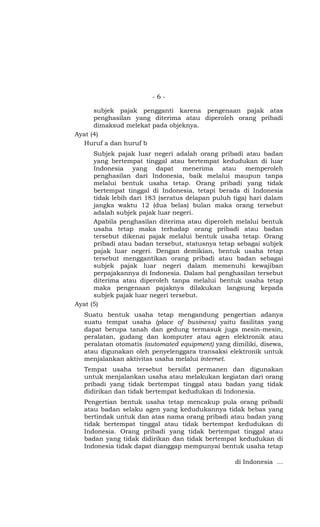 -6-

      subjek pajak pengganti karena pengenaan pajak atas
      penghasilan yang diterima atau diperoleh orang pribadi
      dimaksud melekat pada objeknya.
Ayat (4)
  Huruf a dan huruf b
      Subjek pajak luar negeri adalah orang pribadi atau badan
      yang bertempat tinggal atau bertempat kedudukan di luar
      Indonesia yang dapat menerima atau memperoleh
      penghasilan dari Indonesia, baik melalui maupun tanpa
      melalui bentuk usaha tetap. Orang pribadi yang tidak
      bertempat tinggal di Indonesia, tetapi berada di Indonesia
      tidak lebih dari 183 (seratus delapan puluh tiga) hari dalam
      jangka waktu 12 (dua belas) bulan maka orang tersebut
      adalah subjek pajak luar negeri.
      Apabila penghasilan diterima atau diperoleh melalui bentuk
      usaha tetap maka terhadap orang pribadi atau badan
      tersebut dikenai pajak melalui bentuk usaha tetap. Orang
      pribadi atau badan tersebut, statusnya tetap sebagai subjek
      pajak luar negeri. Dengan demikian, bentuk usaha tetap
      tersebut menggantikan orang pribadi atau badan sebagai
      subjek pajak luar negeri dalam memenuhi kewajiban
      perpajakannya di Indonesia. Dalam hal penghasilan tersebut
      diterima atau diperoleh tanpa melalui bentuk usaha tetap
      maka pengenaan pajaknya dilakukan langsung kepada
      subjek pajak luar negeri tersebut.
Ayat (5)
  Suatu bentuk usaha tetap mengandung pengertian adanya
  suatu tempat usaha (place of business) yaitu fasilitas yang
  dapat berupa tanah dan gedung termasuk juga mesin-mesin,
  peralatan, gudang dan komputer atau agen elektronik atau
  peralatan otomatis (automated equipment) yang dimiliki, disewa,
  atau digunakan oleh penyelenggara transaksi elektronik untuk
  menjalankan aktivitas usaha melalui internet.
  Tempat usaha tersebut bersifat permanen dan digunakan
  untuk menjalankan usaha atau melakukan kegiatan dari orang
  pribadi yang tidak bertempat tinggal atau badan yang tidak
  didirikan dan tidak bertempat kedudukan di Indonesia.
  Pengertian bentuk usaha tetap mencakup pula orang pribadi
  atau badan selaku agen yang kedudukannya tidak bebas yang
  bertindak untuk dan atas nama orang pribadi atau badan yang
  tidak bertempat tinggal atau tidak bertempat kedudukan di
  Indonesia. Orang pribadi yang tidak bertempat tinggal atau
  badan yang tidak didirikan dan tidak bertempat kedudukan di
  Indonesia tidak dapat dianggap mempunyai bentuk usaha tetap

                                                  di Indonesia …
 