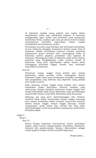 -7-

        di Indonesia apabila orang pribadi atau badan dalam
        menjalankan usaha atau melakukan kegiatan di Indonesia
        menggunakan agen, broker atau perantara yang mempunyai
        kedudukan bebas, asalkan agen atau perantara tersebut dalam
        kenyataannya     bertindak   sepenuhnya      dalam      rangka
        menjalankan perusahaannya sendiri.
        Perusahaan asuransi yang didirikan dan bertempat kedudukan
        di luar Indonesia dianggap mempunyai bentuk usaha tetap di
        Indonesia apabila perusahaan asuransi tersebut menerima
        pembayaran premi asuransi atau menanggung risiko di
        Indonesia melalui pegawai, perwakilan atau agennya di
        Indonesia. Menanggung risiko di Indonesia tidak berarti bahwa
        peristiwa yang mengakibatkan risiko tersebut terjadi di
        Indonesia. Yang perlu diperhatikan adalah bahwa pihak
        tertanggung bertempat tinggal, berada, atau bertempat
        kedudukan di Indonesia.
     Ayat (6)
        Penentuan tempat tinggal orang pribadi atau tempat
        kedudukan badan penting untuk menetapkan Kantor
        Pelayanan Pajak mana yang mempunyai yurisdiksi pemajakan
        atas penghasilan yang diterima atau diperoleh orang pribadi
        atau badan tersebut.
        Pada dasarnya tempat tinggal orang pribadi atau tempat
        kedudukan badan ditentukan menurut keadaan yang
        sebenarnya. Dengan demikian penentuan tempat tinggal atau
        tempat kedudukan tidak hanya didasarkan pada pertimbangan
        yang bersifat formal, tetapi lebih didasarkan pada kenyataan.
        Beberapa hal yang perlu dipertimbangkan oleh Direktur
        Jenderal Pajak dalam menentukan tempat tinggal seseorang
        atau tempat kedudukan badan tersebut, antara lain domisili,
        alamat tempat tinggal, tempat tinggal keluarga, tempat
        menjalankan usaha pokok atau hal-hal lain yang perlu
        dipertimbangkan untuk memudahkan pelaksanaan pemenuhan
        kewajiban pajak.

Angka 3
  Pasal 3
     Ayat (1)
        Sesuai dengan kelaziman internasional, kantor perwakilan
        negara asing beserta pejabat-pejabat perwakilan diplomatik,
        konsulat dan pejabat-pejabat lainnya, dikecualikan sebagai
        subjek pajak di tempat mereka mewakili negaranya.

                                                      Pengecualian …
 