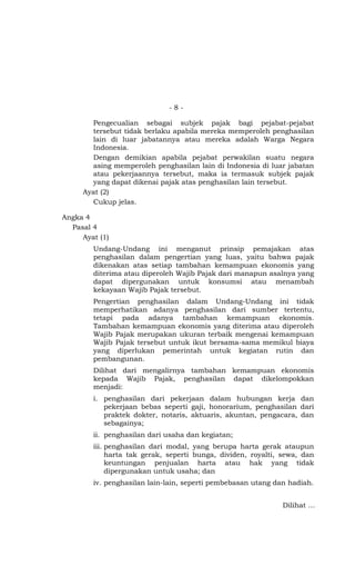 -8-

       Pengecualian sebagai subjek pajak bagi pejabat-pejabat
       tersebut tidak berlaku apabila mereka memperoleh penghasilan
       lain di luar jabatannya atau mereka adalah Warga Negara
       Indonesia.
       Dengan demikian apabila pejabat perwakilan suatu negara
       asing memperoleh penghasilan lain di Indonesia di luar jabatan
       atau pekerjaannya tersebut, maka ia termasuk subjek pajak
       yang dapat dikenai pajak atas penghasilan lain tersebut.
     Ayat (2)
       Cukup jelas.

Angka 4
  Pasal 4
     Ayat (1)
        Undang-Undang ini menganut prinsip pemajakan atas
        penghasilan dalam pengertian yang luas, yaitu bahwa pajak
        dikenakan atas setiap tambahan kemampuan ekonomis yang
        diterima atau diperoleh Wajib Pajak dari manapun asalnya yang
        dapat dipergunakan untuk konsumsi atau menambah
        kekayaan Wajib Pajak tersebut.
        Pengertian penghasilan dalam Undang-Undang ini tidak
        memperhatikan adanya penghasilan dari sumber tertentu,
        tetapi pada adanya tambahan kemampuan ekonomis.
        Tambahan kemampuan ekonomis yang diterima atau diperoleh
        Wajib Pajak merupakan ukuran terbaik mengenai kemampuan
        Wajib Pajak tersebut untuk ikut bersama-sama memikul biaya
        yang diperlukan pemerintah untuk kegiatan rutin dan
        pembangunan.
        Dilihat dari mengalirnya tambahan kemampuan ekonomis
        kepada Wajib Pajak, penghasilan dapat dikelompokkan
        menjadi:
        i. penghasilan dari pekerjaan dalam hubungan kerja dan
           pekerjaan bebas seperti gaji, honorarium, penghasilan dari
           praktek dokter, notaris, aktuaris, akuntan, pengacara, dan
           sebagainya;
        ii. penghasilan dari usaha dan kegiatan;
        iii. penghasilan dari modal, yang berupa harta gerak ataupun
             harta tak gerak, seperti bunga, dividen, royalti, sewa, dan
             keuntungan penjualan harta atau hak yang tidak
             dipergunakan untuk usaha; dan
        iv. penghasilan lain-lain, seperti pembebasan utang dan hadiah.


                                                              Dilihat …
 