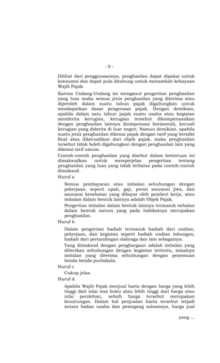 -9-

Dilihat dari penggunaannya, penghasilan dapat dipakai untuk
konsumsi dan dapat pula ditabung untuk menambah kekayaan
Wajib Pajak.
Karena Undang-Undang ini menganut pengertian penghasilan
yang luas maka semua jenis penghasilan yang diterima atau
diperoleh dalam suatu tahun pajak digabungkan untuk
mendapatkan dasar pengenaan pajak. Dengan demikian,
apabila dalam satu tahun pajak suatu usaha atau kegiatan
menderita kerugian, kerugian tersebut dikompensasikan
dengan penghasilan lainnya (kompensasi horizontal), kecuali
kerugian yang diderita di luar negeri. Namun demikian, apabila
suatu jenis penghasilan dikenai pajak dengan tarif yang bersifat
final atau dikecualikan dari objek pajak, maka penghasilan
tersebut tidak boleh digabungkan dengan penghasilan lain yang
dikenai tarif umum.
Contoh-contoh penghasilan yang disebut dalam ketentuan ini
dimaksudkan      untuk     memperjelas    pengertian    tentang
penghasilan yang luas yang tidak terbatas pada contoh-contoh
dimaksud.
Huruf a
  Semua pembayaran atau imbalan sehubungan dengan
  pekerjaan, seperti upah, gaji, premi asuransi jiwa, dan
  asuransi kesehatan yang dibayar oleh pemberi kerja, atau
  imbalan dalam bentuk lainnya adalah Objek Pajak.
  Pengertian imbalan dalam bentuk lainnya termasuk imbalan
  dalam bentuk natura yang pada hakikatnya merupakan
  penghasilan.
Huruf b
  Dalam pengertian hadiah termasuk hadiah dari undian,
  pekerjaan, dan kegiatan seperti hadiah undian tabungan,
  hadiah dari pertandingan olahraga dan lain sebagainya.
  Yang dimaksud dengan penghargaan adalah imbalan yang
  diberikan sehubungan dengan kegiatan tertentu, misalnya
  imbalan yang diterima sehubungan dengan penemuan
  benda-benda purbakala.
Huruf c
  Cukup jelas.
Huruf d
   Apabila Wajib Pajak menjual harta dengan harga yang lebih
   tinggi dari nilai sisa buku atau lebih tinggi dari harga atau
   nilai perolehan, selisih harga tersebut merupakan
   keuntungan. Dalam hal penjualan harta tersebut terjadi
   antara badan usaha dan pemegang sahamnya, harga jual

                                                        yang …
 
