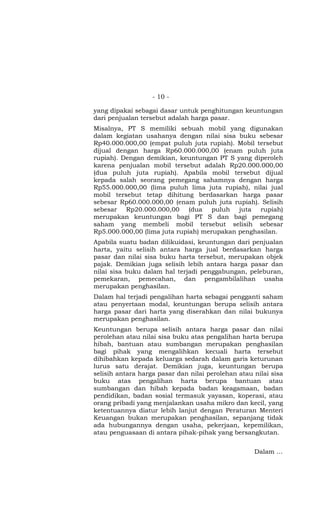 - 10 -

yang dipakai sebagai dasar untuk penghitungan keuntungan
dari penjualan tersebut adalah harga pasar.
Misalnya, PT S memiliki sebuah mobil yang digunakan
dalam kegiatan usahanya dengan nilai sisa buku sebesar
Rp40.000.000,00 (empat puluh juta rupiah). Mobil tersebut
dijual dengan harga Rp60.000.000,00 (enam puluh juta
rupiah). Dengan demikian, keuntungan PT S yang diperoleh
karena penjualan mobil tersebut adalah Rp20.000.000,00
(dua puluh juta rupiah). Apabila mobil tersebut dijual
kepada salah seorang pemegang sahamnya dengan harga
Rp55.000.000,00 (lima puluh lima juta rupiah), nilai jual
mobil tersebut tetap dihitung berdasarkan harga pasar
sebesar Rp60.000.000,00 (enam puluh juta rupiah). Selisih
sebesar Rp20.000.000,00 (dua puluh juta rupiah)
merupakan keuntungan bagi PT S dan bagi pemegang
saham yang membeli mobil tersebut selisih sebesar
Rp5.000.000,00 (lima juta rupiah) merupakan penghasilan.
Apabila suatu badan dilikuidasi, keuntungan dari penjualan
harta, yaitu selisih antara harga jual berdasarkan harga
pasar dan nilai sisa buku harta tersebut, merupakan objek
pajak. Demikian juga selisih lebih antara harga pasar dan
nilai sisa buku dalam hal terjadi penggabungan, peleburan,
pemekaran, pemecahan, dan pengambilalihan usaha
merupakan penghasilan.
Dalam hal terjadi pengalihan harta sebagai pengganti saham
atau penyertaan modal, keuntungan berupa selisih antara
harga pasar dari harta yang diserahkan dan nilai bukunya
merupakan penghasilan.
Keuntungan berupa selisih antara harga pasar dan nilai
perolehan atau nilai sisa buku atas pengalihan harta berupa
hibah, bantuan atau sumbangan merupakan penghasilan
bagi pihak yang mengalihkan kecuali harta tersebut
dihibahkan kepada keluarga sedarah dalam garis keturunan
lurus satu derajat. Demikian juga, keuntungan berupa
selisih antara harga pasar dan nilai perolehan atau nilai sisa
buku atas pengalihan harta berupa bantuan atau
sumbangan dan hibah kepada badan keagamaan, badan
pendidikan, badan sosial termasuk yayasan, koperasi, atau
orang pribadi yang menjalankan usaha mikro dan kecil, yang
ketentuannya diatur lebih lanjut dengan Peraturan Menteri
Keuangan bukan merupakan penghasilan, sepanjang tidak
ada hubungannya dengan usaha, pekerjaan, kepemilikan,
atau penguasaan di antara pihak-pihak yang bersangkutan.


                                                    Dalam …
 