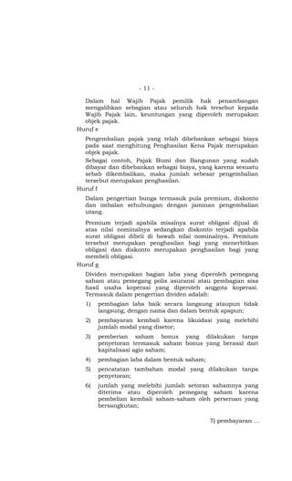 - 11 -

  Dalam hal Wajib Pajak pemilik hak penambangan
  mengalihkan sebagian atau seluruh hak tersebut kepada
  Wajib Pajak lain, keuntungan yang diperoleh merupakan
  objek pajak.
Huruf e
  Pengembalian pajak yang telah dibebankan sebagai biaya
  pada saat menghitung Penghasilan Kena Pajak merupakan
  objek pajak.
  Sebagai contoh, Pajak Bumi dan Bangunan yang sudah
  dibayar dan dibebankan sebagai biaya, yang karena sesuatu
  sebab dikembalikan, maka jumlah sebesar pengembalian
  tersebut merupakan penghasilan.
Huruf f
  Dalam pengertian bunga termasuk pula premium, diskonto
  dan imbalan sehubungan dengan jaminan pengembalian
  utang.
  Premium terjadi apabila misalnya surat obligasi dijual di
  atas nilai nominalnya sedangkan diskonto terjadi apabila
  surat obligasi dibeli di bawah nilai nominalnya. Premium
  tersebut merupakan penghasilan bagi yang menerbitkan
  obligasi dan diskonto merupakan penghasilan bagi yang
  membeli obligasi.
Huruf g
  Dividen merupakan bagian laba yang diperoleh pemegang
  saham atau pemegang polis asuransi atau pembagian sisa
  hasil usaha koperasi yang diperoleh anggota koperasi.
  Termasuk dalam pengertian dividen adalah:
  1)   pembagian laba baik secara langsung ataupun tidak
       langsung, dengan nama dan dalam bentuk apapun;
  2)   pembayaran kembali karena likuidasi yang melebihi
       jumlah modal yang disetor;
  3)   pemberian saham bonus yang dilakukan tanpa
       penyetoran termasuk saham bonus yang berasal dari
       kapitalisasi agio saham;
  4)   pembagian laba dalam bentuk saham;
  5)   pencatatan tambahan modal yang dilakukan tanpa
       penyetoran;
  6)   jumlah yang melebihi jumlah setoran sahamnya yang
       diterima atau diperoleh pemegang saham karena
       pembelian kembali saham-saham oleh perseroan yang
       bersangkutan;

                                            7) pembayaran …
 