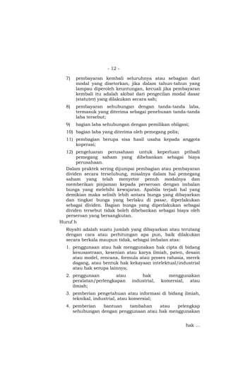 - 12 -

  7)   pembayaran kembali seluruhnya atau sebagian dari
       modal yang disetorkan, jika dalam tahun-tahun yang
       lampau diperoleh keuntungan, kecuali jika pembayaran
       kembali itu adalah akibat dari pengecilan modal dasar
       (statuter) yang dilakukan secara sah;
  8)   pembayaran sehubungan dengan tanda-tanda laba,
       termasuk yang diterima sebagai penebusan tanda-tanda
       laba tersebut;
  9)   bagian laba sehubungan dengan pemilikan obligasi;
  10) bagian laba yang diterima oleh pemegang polis;
  11) pembagian berupa sisa hasil usaha kepada anggota
      koperasi;
  12) pengeluaran perusahaan untuk keperluan pribadi
       pemegang saham yang dibebankan sebagai biaya
       perusahaan.
  Dalam praktek sering dijumpai pembagian atau pembayaran
  dividen secara terselubung, misalnya dalam hal pemegang
  saham yang telah menyetor penuh modalnya dan
  memberikan pinjaman kepada perseroan dengan imbalan
  bunga yang melebihi kewajaran. Apabila terjadi hal yang
  demikian maka selisih lebih antara bunga yang dibayarkan
  dan tingkat bunga yang berlaku di pasar, diperlakukan
  sebagai dividen. Bagian bunga yang diperlakukan sebagai
  dividen tersebut tidak boleh dibebankan sebagai biaya oleh
  perseroan yang bersangkutan.
Huruf h
  Royalti adalah suatu jumlah yang dibayarkan atau terutang
  dengan cara atau perhitungan apa pun, baik dilakukan
  secara berkala maupun tidak, sebagai imbalan atas:
  1. penggunaan atau hak menggunakan hak cipta di bidang
     kesusastraan, kesenian atau karya ilmiah, paten, desain
     atau model, rencana, formula atau proses rahasia, merek
     dagang, atau bentuk hak kekayaan intelektual/industrial
     atau hak serupa lainnya;
  2. penggunaan         atau       hak          menggunakan
     peralatan/perlengkapan    industrial,   komersial, atau
     ilmiah;
  3. pemberian pengetahuan atau informasi di bidang ilmiah,
     teknikal, industrial, atau komersial;
  4. pemberian   bantuan   tambahan    atau   pelengkap
     sehubungan dengan penggunaan atau hak menggunakan


                                                       hak …
 