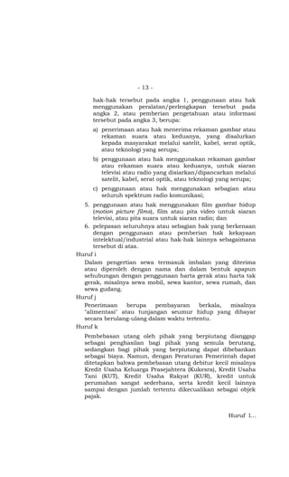 - 13 -

      hak-hak tersebut pada angka 1, penggunaan atau hak
      menggunakan peralatan/perlengkapan tersebut pada
      angka 2, atau pemberian pengetahuan atau informasi
      tersebut pada angka 3, berupa:
      a) penerimaan atau hak menerima rekaman gambar atau
         rekaman suara atau keduanya, yang disalurkan
         kepada masyarakat melalui satelit, kabel, serat optik,
         atau teknologi yang serupa;
      b) penggunaan atau hak menggunakan rekaman gambar
         atau rekaman suara atau keduanya, untuk siaran
         televisi atau radio yang disiarkan/dipancarkan melalui
         satelit, kabel, serat optik, atau teknologi yang serupa;
      c) penggunaan atau hak menggunakan sebagian atau
         seluruh spektrum radio komunikasi;
  5. penggunaan atau hak menggunakan film gambar hidup
      (motion picture films), film atau pita video untuk siaran
      televisi, atau pita suara untuk siaran radio; dan
  6. pelepasan seluruhnya atau sebagian hak yang berkenaan
      dengan penggunaan atau pemberian hak kekayaan
      intelektual/industrial atau hak-hak lainnya sebagaimana
      tersebut di atas.
Huruf i
  Dalam pengertian sewa termasuk imbalan yang diterima
  atau diperoleh dengan nama dan dalam bentuk apapun
  sehubungan dengan penggunaan harta gerak atau harta tak
  gerak, misalnya sewa mobil, sewa kantor, sewa rumah, dan
  sewa gudang.
Huruf j
  Penerimaan        berupa    pembayaran     berkala,   misalnya
  "alimentasi" atau tunjangan seumur hidup yang dibayar
  secara berulang-ulang dalam waktu tertentu.
Huruf k
   Pembebasan utang oleh pihak yang berpiutang dianggap
   sebagai penghasilan bagi pihak yang semula berutang,
   sedangkan bagi pihak yang berpiutang dapat dibebankan
   sebagai biaya. Namun, dengan Peraturan Pemerintah dapat
   ditetapkan bahwa pembebasan utang debitur kecil misalnya
   Kredit Usaha Keluarga Prasejahtera (Kukesra), Kredit Usaha
   Tani (KUT), Kredit Usaha Rakyat (KUR), kredit untuk
   perumahan sangat sederhana, serta kredit kecil lainnya
   sampai dengan jumlah tertentu dikecualikan sebagai objek
   pajak.


                                                       Huruf l…
 