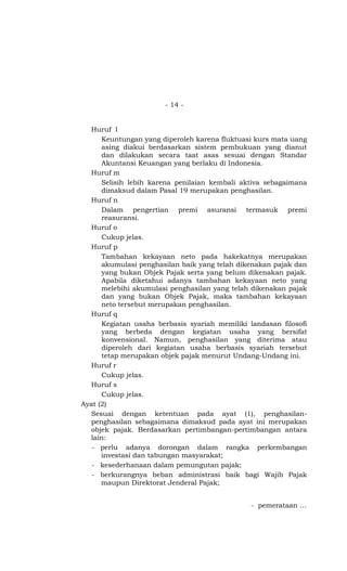 - 14 -


  Huruf l
      Keuntungan yang diperoleh karena fluktuasi kurs mata uang
      asing diakui berdasarkan sistem pembukuan yang dianut
      dan dilakukan secara taat asas sesuai dengan Standar
      Akuntansi Keuangan yang berlaku di Indonesia.
  Huruf m
      Selisih lebih karena penilaian kembali aktiva sebagaimana
      dimaksud dalam Pasal 19 merupakan penghasilan.
  Huruf n
      Dalam pengertian premi asuransi termasuk premi
      reasuransi.
  Huruf o
      Cukup jelas.
  Huruf p
      Tambahan kekayaan neto pada hakekatnya merupakan
      akumulasi penghasilan baik yang telah dikenakan pajak dan
      yang bukan Objek Pajak serta yang belum dikenakan pajak.
      Apabila diketahui adanya tambahan kekayaan neto yang
      melebihi akumulasi penghasilan yang telah dikenakan pajak
      dan yang bukan Objek Pajak, maka tambahan kekayaan
      neto tersebut merupakan penghasilan.
  Huruf q
      Kegiatan usaha berbasis syariah memiliki landasan filosofi
      yang berbeda dengan kegiatan usaha yang bersifat
      konvensional. Namun, penghasilan yang diterima atau
      diperoleh dari kegiatan usaha berbasis syariah tersebut
      tetap merupakan objek pajak menurut Undang-Undang ini.
  Huruf r
      Cukup jelas.
  Huruf s
      Cukup jelas.
Ayat (2)
  Sesuai dengan ketentuan pada ayat (1), penghasilan-
  penghasilan sebagaimana dimaksud pada ayat ini merupakan
  objek pajak. Berdasarkan pertimbangan-pertimbangan antara
  lain:
   - perlu adanya dorongan dalam rangka perkembangan
      investasi dan tabungan masyarakat;
   - kesederhanaan dalam pemungutan pajak;
   - berkurangnya beban administrasi baik bagi Wajib Pajak
      maupun Direktorat Jenderal Pajak;


                                                - pemerataan …
 